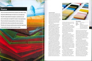 Materials
Plastics
There is an almost unlimited choice of plastics and rubbers; many
thousands of different types surround us in our everyday lives.
They offer unique benefits for designers, manufacturers and
users. Certain types can outperform metals in many applications.
They are produced in large quantities to reduce cost, but we
still hold onto the values associated with natural materials.
Therefore, over the years synthetic plastics have been engineered
to look and feel like silk, leather and natural rubber.
TYPES OF PLASTIC
Plastics are made up of polymers: long
chains of repeating units (monomers)
which occur naturally. Synthetic plastics
are produced by the petrochemical
industry. Some natural polymers are
refined and molded without the addition
of petrochemicals.These are known as
bioplastics, and they include starch-
based, cellulose-based and natural
rubber materials.
Bioplastics require less energy to
produce as raw materials and are
fully biodegradable at the end of
their useful life.There are also grades
of synthetic plastics available that
have been modified to break down
within a specified time period. This
is made possible by the addition of
bioactive compounds, which do not
affect the physical qualities of the
plastic but enable it to be digested by
microorganisms in the ground within
1 to syears. Products made with this
material include some clear plastic
bottles, food trays and refuse bags.
Synthetic plastics are divided
into 2 groups: thermoplastics and
thermosetting plastics (thermosets).
The distinction is not always clear-cut
because some materials can be both
thermoplastic and thermosetting
depending on their polymeric structure,
for instance, polyester and polyurethane.
Materials can also be compounded to
produce composites of both groups.
The defining difference between these
2 groups is that thermosetting plastics
form permanent cross-links between
the polymer chains.This creates a more
durable molecular structure that is
generally more resistant to heat and
Foam swatches
chemicals. The formation of cross-links
means that the curing process is i-way;
they cannot be remolded.
Thermoplastics can be remolded
many times. Off cuts and scrap (regrind)
can be reprocessed with virgin material
without a significant effect on the
properties of the material. Regrind is
typically limited to less than 15%, but
some materials may contain a much
higher percentage.
Thermoplastics are further
categorized by molecular structure and
weight.The structure or crystallinity
differs according to the type of material
and method of manufacture. For
example, if polyethylene terephthalate
(PET) is cooled quickly, the polymer
chains form a random and amorphous
structure. However, if it is allowed to
cool slowly, the polymer chains form an
orderly crystalline structure. Amorphous
pi astics ten d to be tran sparent an d h ave
greater resistance to impact. In contrast,
crystalline materials tend to have better
resistance to chemicals.
Polymers are blended together to
form copolymers and terpolymers
such as styrene acrylonitrile (SAN) and
acrylonitrile butadiene styrene (ABS).
All 3 groups ofplastic-bioplastics,
thermoplastics and thermosets -
contain elastomeric (rubber) materials.
Made by: Beacons Products
Material: Various -
Manufacture: Molded and cut
Notes: Most plastics can be foamed with
open or closed-cell structures. The
density, colour and hardness of
foam can be specified to suit the
requirements of the application.
Elastomers are characterized by their
ability to stretch and return to their
original shape.Thermoplastic elastomers
(TPE) can be melt processed in exactly the
same way as rigid thermoplastics.They
are frequently over-molded and multi-
shot injection molded (page 50) onto
rigid thermoplastic substrates to harness
the qualities of both.
Like synthetic plastics, synthetic
rubbers are produced by the petro¬
chemical industry. Natural rubber (NR),
on the other hand, is produced from a sap
tapped from the Para rubber tree [Hevea
brasiliensis) and is used to make products
such as lorry and aeroplane tyres.
Most types ofplastic can be foamed.
This is carried out with a blowing agent.
There are many different types of foam,
ranging from flexible to rigid, with
either open or closed cells (see image,
above). Foams are used for a spectrum of
applications such as upholstery, safety,
model making and as a core material in
composite laminating (page 206).
XI
o
o
c
o
 