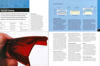 Forming Technology
Vacuum Casting
Used for prototypes, one-offs and low volumes, vacuum casting
can replicate almost all the properties of injection molding,
it is primarily used to mold 2-part polyurethane (PUR), which is
available in a vast range of grades, colours and hardnesses.
¦ Low tooling costs
1 Moderate unit costs
Typical Applications
• Automotive
• Consumer electronics
• Sports equipment
Suitability
• Prototypes, one-offs and low volume
production
Quality
• Very high surface finish and reproduction
of detail
Related Processes
• injection molding
• Reaction injection molding
Speed
• Variable cycle time (typically between
45 minutes and 4 hours, but up to several
days depending on size of part)
INTRODUCTION
This is a method used to mold
thermosetting polyurethane (PUR) for
prototyping and one-off production.
There are many different types of PUR,
which make this process suitable for
the majority of plastic prototyping.
It is used for a diversity of prototyping
applications including mobile phone
covers, automotive components, sports
equipment and medical instruments.
Flexible silicone molds are produced
directly from the master (pattern).
Vacuum casting is then used to
reproduce the product with properties
Vacuum Casting Process
Mold
part A
Locating
ridge j
Flows through
and up risers
Stage 1: Mold assembly Stage 2: Vacuum casting Stage 3: De-molding
TECHNICAL DESCRIPTION
In stage 1, the two halves of the mold are
brought together. Molds are typically made
In two halves: parts A and B. Inserts, cores
and additional mold parts can also be
incorporated for complex parts.
The two separate parts of PUR are stored
at A0°C (104°F). Mixing them together
causes a catalytic and exothermic reaction
to take place, and the PUR warms up to
between 650C and 70°C (U9-1580F|.
In stage 2, the liquid PUR is drawn into the
mold by a vacuum. This ensures that the
material has no porosity, will flow through
the mold cavity and will not be restricted by
air pressure. When it is poured In, it flows
down through the gate and into the runner
system. The PUR is held high above the
mold, so as it is poured into the mold and
runs underneath gravity forces it to rise
upwards. The runner is designed to supply
a curtain of liquid PUR. It flows through
the mold and up the risers in part A. There
are lots of risers to ensure that the mold is
evenly and completely filled.
After a few minutes the mold cavity is
filled and the vacuum equalized. The mold
is left closed for the complete curing time,
which is typically A5 minutes to U hours. In
stage 3, the part is ejected and the flash,
risers and excess material are removed.
very similar to the mass-produced part.
The full colour range is available, and
it can be made soft and flexible like
thermoplastic elastomer (TPE), or rigid
like acrylonitrile butadiene styrene (ABS).
PUR is a 2-part thermosetting plastic.
When the 2 parts are mixed in the right
proportions, the polymerization process
takes place. It is an exothermic reaction.
The type of material is adjusted to suit
the volume of the casting because very
large parts have to be cured very slowly,
otherwise they will overheat and distort.
In contrast, small parts can be cured very
rapidly without any problems.
TYPICAL APPLICATIONS
Applications for vacuum casting are
widespread and used in the automotive,
consumer electronic, consumer product,
toy and sport equipment industries.
As well as prototyping, it is used when
low volumes rule out expensive tooling
for injection molding (page 50).
Applications in the automotive
industry include the production of
inlet manifolds, water tanks, air filter
housin g s, radi ator parts, 1 amp h ousin g s,
clips, gears and live hinges.
Consumer electronic applications
include keyboards and housings for
m obile ph on es, tel evi si on s, cam eras, M P3
players, sound systems and computers.
RELATED PROCESSES
Vacuum casting is used to simulate the
material and processing capabilities of
injection molding. Vacuum casting has
some advantages over injection molding
because the tooling is flexible and there
is less pressure involved in the process,
but it is not suitable for the same
production volumes.
Reaction injection moulding (RIM)
(page 64) is also used for prototyping,
one-offs and low volume production. Like
vacuum casting, it is used to moldfoam,
solid and elastomeric PUR materials. Due
to the nature of the process, it is best
suited to parts with simpler geometries
and smootherfeatures.This is due to
the speed that the PUR cures in the RIM
process. Even so, RIM is used for low
volume production of car bumpers and
dashboards, for example. Until there are
sufficient volumes to justify the tooling
for injection molding, this process is a
very suitable alternative.
QUALITY
The tolerance is typically within 0.4%
of the dimensions of the pattern.The
surface finish will be an exact replica of
the pattern. It is not possible to alter the
surface finish of the silicone mold.
The material can be adjusted to suit
the application. PUR is available in water
clear grades and the full colour range.
It can be very soft and flexible (shore A
range 25-90) or rigid (shore D range).
DESIGN OPPORTUNITIES
This is a versatile process that has many
advantages for designers.The tooling is
flexible silicone.This means that slight
 