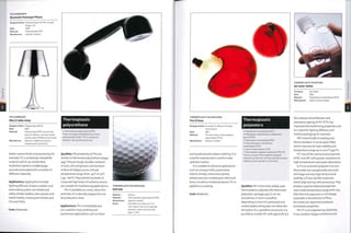 POLYCARBONATE
Bluetooth Penelope*Phone
Designer/clientr Nicolas Roope and Kam Young/
HuLger Ltd
Date: 2005
Material: Polycarbonate (PC)
Manufacture: Injection molded
POLYCARBONATE
Miss K table lamp
Designer/client: Philippe Starck/Flos
Date: 2003
Material: Polycarbonate (PC) internal and
external diffuser, and poly methyl
methacrylate (PMMA) acrylic frame
Manufacture: Injection molded and vacuum
metalized with aluminium
better surface finish and processing, for
example. PC is a relatively compatible
material, which can be blended,
multishot injection molded (page
50) and coextruded with a number of
different materials.
Applications: Applications include
lighting diffusers (indoor, outdoor and
automotive), police riot shields and
safety shields, beakers, beer glasses and
babies bottles, motorcycle helmets and
CDs and DVDs.
Costs: Moderate.
Thermoplastic
polyurethane
• Thermoplastic polyurethane (TPU)
There is a range of flexibilities from shore
hardness 55A to SOD. TPU is resistant to
abrasion, tearing and puncturing.
Qualities: The properties of TPU are
similar to thermoset polyurethane (page
443).They are tough, durable, resistant
to fuels, oils and greases and resistant
to flexural fatigue across a broad
temperature range,from -450C to 750C
(-49 -167° F). Th ey exhibit 1 ow 1 e vel s of
creep and high levels of resilience and so
are suitabl e for 1 oad bearin g appl i cati on s.
TPU is available as a resin, sheet, film
and tube. It is naturally opaque but can
be produced in clear.
Applications: TPU is breathable and
so is usedfor many clothing and
sportswear applications such as shoes
THERMOPLASTIC POLYURETHANE
Golf ball
Made by: Various
Material: Thermoplastic polyurethane (TPU)
Manufacture: Injection molded
Notes: Golf balls are made up of 2 or
more layersfthe core is typically
synthetic rubber and the outer
layer is TPU.
Company: Sei Global
Date: 2006
Material: Polyethylene terephthalate (PET)
Manufacture: Injection blow molded
THERMOPLASTIC POLYESTERS
Sei water bottle
x
m
70
o
"D
>
CO
i
THERMOPLASTIC POLYURETHANE
Feu D'lssey
Designer/client: Curiosity Inc./Beaute Prestige
International
Date: 2001
Material: The red casing is thermoplastic
polyurethane (TPU1
Manufacture: Injection molded
and weatherproof outdoor clothing. It is
a tactile material and is used to make
synthetic leather.
It is suitable for abrasive applications
such as conveyor belts, automotive
interior linings, instrument panels,
wheels and over-molded gear sticks and
levers. As well as molded products,TPU is
applied as a coating.
Costs: Moderate.
Thermoplastic
polyesters
• Polyethylene terephthalate (PET)
• Polyethylene terephthalate modified with
glycol (PETG)
• Polybutylene terephthalate (PBT)
• Polycyclohexylene dimethylene
terephthalate (PCT)
• Liquid crystal polymer (LCP)
• Thermoplastic polyester elastomer (TPC-ET)
There is a range of thermoplastic polyester
engineering materials. All have high dimensional
stability and are resistant to chemicals.
Qualities: PET is the most widely used
thermoplastic polyester (for thermoset
polyesters, see page 442). It can be
amorphous or semi-crystalline
depending on how it is processed and
cooled (rapid cooling does not allow the
formation of a crystalline structure). It is
possible to modify PET with glycol (PETG):
this reduces the brittleness and
premature ageing of PET. PETG has
improved thermoforming properties and
so is ideal for lighting diffusers and
medical packaging,for example.
PBT is electrically insulating and
flame retardant. It can be glass filled,
which improves its heat stability and
temperature range up to 2000C (3g20F).
PCT has all the mechanical properties
of PET and PBT with greater resistance to
high temperatures and water absorption.
LCP is an aromatic polyester. It is non-
fl am m abl e, h as excepti on ally 10 w m ol d
shrinkage and very high dimensional
stability. LCP has rod-like molecules,
which align during melt processing.They
produce superior physical properties
over a wide temperature range with very
little thermal expansion or shrinkage,
especially in the direction of flow;
the molecular alignment produces
anisotropic properties.
TPC-ET is an engineering elastomer,
it has excellent fatigue resistance and
 