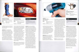 THERMOPLASTIC POLYESTERS
Chevrolet HHR headlamp
Designer/client: DuPont™ Automotive/Chevrolet
Date: 2006
Material: Headlamp bezel and trim ring are
DuPont™ Crastin® polybutylene
terephthalate (PBT)
Manufacture: Injection moulded
Polyamides
• Polyamide (PA)
• Aromatic polyamide (Kevlar® and Nomex®)
PA. commonly known as nylon, is a versatile
material used in a wide range of applications.
Aromatic polyamides are stronger than steel for
their weight.
THERMOPLASTIC POLYESTERS
Flexometer® wrist guard
5^ Designer/client: Dr Marc-Herve Binet/Skimeter
'/] Date: 2003
Material: DuPont™ Hytrel® thermoplastic
polyester ITPC-ET)
Manufacture: Injection molding
its flexibility ranges from 30-80D. It has
high impact strength, tear strength and
impact resistance.
Applications: PET is used for drinks
bottles because it is transparent in its
amorphous state, is easily blow molded
and can withstand internal gas pressure
from carbonated drinks. Post-consumer
PET bottles are reprocessed into new
products such as textiles andfleeces.
PET is used as an industrial film. An
example is Madico's Lumisty view control
film. The textured surface on the film
refracts light and controls the viewing
angle either horizontally or vertically. It is
used as a coating on glass and plastic for
security, decoration, to reduce ultraviolet
light and to preverft glass disintegrating
if it breaks. It is a high performance
material: Northsails jDLandBDr
technology (page 228) laminates aramid
and carbon fibres between PET film.
PBT and PCT are used for oven handles
and knobs, electrical connector blocks,
switches and light bulb housing. LCP is
used for lighting connectors, computer
chip carriers, microwave oven parts
and cookware, mobile phone parts and
aerospace optical components.
TPC-ET is used in keypads, tubing,
seals, sports goods, medical devices and
soft touch handles.
Costs: Costs vary according to type: PET is
low to moderate cost, TPC-ET is moderate
cost, PBT and PCT are moderate to high
cost and LCP is high cost.
Qualities: There are many different
grades of nylon, which are categorized
as follows: nylon 6; nylon 6,6; nylon 6,12;
amorphous nylon (transparent) and high
temperature nylon.These grades can be
modified in a number of different ways
to produce reinforced,flame retardant,
tough and super-tough versions.
Nylon is self-lubricating,has alow
coefficient of friction, and has good
resistance to abrasion and chemicals.
There are 2 main types of aromatic
polyamides, including para-aramids
known by the DuPont™ trademark name
Kevlar®, and meta-aramids, which are
also known by the DuPont™ trademark
name Nomex®.They are only available
as spun fibre or sheet material because
there is no other practical way to form
them. They have superior resistance to
temperatures up to 5OO0C (9320F) and
are inherently flame retardant.
Para-aramidfibres have exceptional
strength to weight, far superior to steel.
Alongside UHDPE (see polyolefms,page
POLYAMIDES
Makita Impact Driver
Designer/client: Makita
Date: 2006
Material: Polyamide (PA) nylon body and
thermoplastic elastomer (TPE)
pistol grip
Manufacture: Multishot injection molded
430), they are as close as scientists have
come to mimicking spider web.
Meta-aramids are used mainly for
their high heat performance, electrical
insulation andflame resistance.They do
not have the same level of resistance to
cutting and abrasion as para-aramids
and so they are often reinforced or
.laminated into papers.
Applications: Nylon is used in bushes
and bearings, electrical equipment
housings,furniture parts (mechanisms
and feet) and sports equipment.
As a drawn fibre, it exhibits similar
properties to silk and so is widely used
as a substitute in garments, apparel and
carpets. Following its conception in the
1930s, nylon rapidly became a material in
its own right. Stockings and tights made
out of nylon are very successful because
they are dramatically cheaper than silk
versions. Cordura® is the trade name for
nylon fabrics from Invista; they are tough,
durable and resistant to abrasion.
Powdered nylon is fused into 3D forms
in rapid prototyping (page 232).
Para-aramids are used as a single
material for ropes and sheets, and
commonly as fibre reinforcement in
composite materials. Meta-aramids
are foun d in appl icati on s th at dem an d
very high performance such as power
generation, aircraft, aerospace, racing
cars and fire fighting. They are often
used as fabrics such as in flame resistant
undergarments worn by racing drivers.
Costs: Nylon is moderate cost and
aromatic polyamides are high cost.
ACETAL
Flo-Torq® IV propeller hub
Designer/client: Mercury Marine
Date: 2006
Material: DuPont™ Delrin® acetal
Manufacture: Over-molded by injection molding
onto titanium rods
Acetal
• Polyoxymethylene (POM)
POM, known as acetal, is an engineering polymer
that bridges the gap between plastics and
metals.
Qualities: A high level of crystallinity
means acetal is dimensionally stable
at peak temperatures and can operate
¦close to its melting point. It is resistant
to many chemicals, fuels and oils, and its
low coefficient of friction reduces wear.
It is tough, even at low temperatures,
with low warpage, and has high fatigue
endurance, so is suitable for spring and
snap fits. It is ideally suited to injection
molding (page 50) and machining (page
182), but can be rotation molded (page
36), blown (page 22) and extruded.
Applications: Acetal is used if the less
expensive thermoplastic polyester (page
437), PE (see polyolefins, page 430) and
polyamides (opposite) are not suitable. It
is important in the appliance, hardware
and automotive, industries where it has
replaced metal parts. Uses include
speaker grilles, sports goods, seatbelt
systems and automotive fuel systems.
Costs: Moderate to high.
 