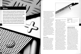 MS
/
Metals
Metals are elements, many essential for sustaining life on earth.
In the correct quantities they play a vital role in our diets and the
existence of plants and animals. They are even useful in the fight
against diseases: certain metals are known to have natural
antimicrobial properties. However, these same properties mean
that certain metals are toxic and polluting in sufficient quantities.
Metals are used for structural and aesthetic applications from
packaging to bridges. A range of finishes can be produced, some
of which are self healing and so dramatically increase longevity.
Metals are extracted from their mineral
ore, refined and processed to form
combinations of metallic and other
elements suitable for use in products.
This is an energy intensive process, and
so metals are typically more expensive
than plastics that have equivalent
strength characteristics.
In recent years plastics have replaced
metals in many applications, due to the
ease with which they can be produced
and their physical and mechanical
properties modified for specific
applications. Even so, metals are still
widely used in engineering, medical,
large-scale, performance and high
perceived value applications.
As a group of materials they are
typically heavy and have high melting
points. There are many different types
of metal suitable for an unlimited range
of applications. Some are non-toxic and
sufficiently inert to implant into the
human body; examples include titanium
joint replacements and gold teeth.
Others are poisonous, prone to corrosion
or explosive.
TYPES OF METAL
Metals are divided into 2 main groups:
ferrous and non-ferrous. The defining
feature is that ferrous metals contain
iron. Ferrous metals are produced
and used in larger quantities than
non-ferrous.This is mainly due to
the versatility of steel; it is used in
products, from domestic appliances
to the automotive, construction and
shipbuilding industries,for example.
Even though ferrous metals are
limited to those containing iron, they
make up more than half of all metal
con sum pti on. Th ere i s a 1 arg e n umber of
different iron alloys.
Most, but not all, ferrous metals are
magnetic, due to their iron content.
Non-magnetic ferrous metals include
austenitic stainless steels. Non-ferrous
metals are nearly always non-magnetic,
but cobalt and nickel are exceptions
to the rule. Even so, iron is by far the
strongest naturally magnetic element.
Alloys are hybrids of different
metallic elements combined to enhance
properties and reduce cost.They can be
made up with properties suitable for
the demands of specific applications.
For example, Arcos knives (see image,
above) use a specially developed
stainless steel.The alloying elements are
chromium, molybdenum and vanadium.
The proportions and combination of
properties produce an exceptionally
sharp and long lasting cutting edge that
can be maintained by sharpening.
Molybdenum is part of a class of
materials known as refractory metals.
This group of metals has extremely high
melting points: while steels melt at
approximately i3500C (2462^), refractory
metals have a melting point above
i75O0C (3i82cF).This makes them very
difficult and expensive to manufacture.
To utilize their superior properties, they
are alloyed to form hybrid materials.
Arcos chef's knife
Made by.- Arcos
Material: Molybdenum vanadium stainless
steel
Manufacture: Forged and polished
CORROSION, PATINA AND
PROTECTIVE OXIDE FILMS
Certain ferrous metals are prone to
surface corrosion. In the presence of
oxygen and water the iron reacts to form
alayer of iron oxide, commonly known as
rust.This is a degradation process that
gradually consumes metal that contains
iron from the outside inwards. Protective
coatings, such as galvanizing (page 368),
painting (page 350) and powder coating
(page 356) are used to prevent corrosion.
Stainless steels are produced by alloying
steel with chromium and other metallic
elements. Chromium forms a protective
oxide on the surface of steel and reduces
subsequent corrosion of the base metal.
Surprisingly, pure iron is more resistant
to atmospheric corrosion than steel.This
is due to its lower carbon content.
Cor-ten is high-strength low alloy
steel. It is distinguished by a protective
patina that develops on its surface in
the atmosphere.This reduces the need
for painting or other protective coatings.
 