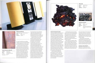 (see image, above) or pre-weathered
copper (see image, page 460).These
self-protecting metals are virtually
maintenance-free and so are often used
in building facades,roofs and cladding.
Galvanic corrosion occurs when
dissimilar metals are electrically
connected and submerged in water
(electrolyte).The electrolyte may
be seawater or even a thin film
of condensation. The reaction is
similar to electrolytic processes such
as electroplating (page 364) and
electropolishing (page 384):! of the
metals becomes the anode and the other
the cathode.The metal that becomes
the anode will erode more quickly than
normal. Metals will only corrode each
other in this way if there is sufficient
potential difference between them, and
the rate of corrosion is determined by the
strength of the potential difference. For
example, aluminium and steel must be
insulated in application, otherwise the
steel may corrode the aluminium.
BeoSound and BeoLab
Detail of Fulcrum, London, UK
Designer:
Date:
Material:
Manufacture:
Richard Serra
Completed 1987
Cor-ten high strength low
alloy steel
N/a
Designer/client: David Lewis/Bang & Olufsen
Date: 2003
Material: Aluminium alloy
Manufacture: Anodized
It is used in architecture and outdoor
sculpture. Over time the surface develops
arust-like appearance, as in the case of
the sculpture Fulcrum (see image, left).
Some non-ferrous metals, such as
gold and platinum, are practically inert.
Others react with the atmosphere and
produce a surface oxide layer that forms
a protective barrier against further
corrosion.The oxide layer is also very
durable, such as anodized (page 360)
aluminium. The layer of oxide that is
produced by anodizing is among the
hardest materials known.The patina
can be used for decorative effect such
as coloured anodized aluminium
Black-Light
Designer:
Date:
Material:
Manufacture:
Charlie Davidson
2005
Aluminium foil
Handmade
Made by: Various
Material; Aluminium alloy
Manufacture: Extrusion
Notes: Most non-ferrous metals can be
extruded into profiles with internal
features.
Aluminium extrusions
NOTES ON MANUFACTURING
There are 3 categories of forming process:
liquid, plastic and solid state forming.
As the names suggest, the processes are
categorized by the relative temperature
of forming: solid state forming is carried
out with no additional heat, while in
plastic state forming the metal is heated
up to below its melting point and in
liquid state forming it is heated to above
its melting point. Plastic and solid state
forming can be used to shape most
metals. Casting processes are liquid state
forming, and most use steel molds, so the
metal being cast must have a melting
temperature below that of steel. Steel is
cast in ceramic molds such as those used
for investment casting (page 130),
Certain metals are reactive and
even explosive in certain conditions.
For example, titanium is reactive with
oxygen in its molten state.Therefore,
liquid forming is carried out in a vacuum
or inert atmosphere. This increases the
cost of production.
Primarily, there are many standard
products such as foil (see image, above),
sheet, strip, rod, tube, angle and other
extruded profiles (see image, above
right). These can be further processed
into coloured, perforated, woven,
expanded, corrugated, embossed and
textured materials.
Many metals are available as either
cast or wrought. Wrought metal is cast
into bars and then rolled (see forging,
page 114) into profiles, sheets, strips and
other profiles. The difference between
the products is the grain structure. Cast
products have a random grain structure,
while forged and rolled metals have a
linear grain alignment. This alignment
has superior resistance to stress and
fatigue. Products used in construction
and high performance applications are
typically formed in their plastic state by
rolling orforging.
Grain structure can be further
improved with heat treatment.This is
the process of controlled heating and
cooling. The rate of cooling affects grain
structure and produces either hard and
brittle or ductile and tough structures.
MATERIAL DEVELOPMENTS
Metal foam is produced by a similar
technique to polymerfoam; afoaming
 