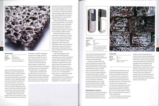 Foamed metal
Made by: Various
Material: Aluminium alloy
Manufacture: Foamed (open-cell)
Notes: Aluminium and copper are the
most common metal foams.
agent is mixed with the metal and is
triggered at a specific temperature in
the mold to produce an open or closed
cell structure (see image).There is a
wide range of alloys, densities, porosities
and shapes.They are lightweight, rigid,
conductive and impact absorbing.The
cells can be less than i mm (0.04 in.)
aeross, or very 1 arg e an d gi ving a foam
that is up to 95% air. Metal foam can be
used as a core material, either skinned or
foamed inside a hollow metal profile to
produce li ghtwei ght pan el s an d tubes.
Superplastic alloys include certain
grades of aluminium and titanium. They
exhibit extremely high levels of elasticity
(more than 1000%) when heated up
to 450°C to 5000C (840- 9320F) for
aluminium or up to 8500C to 9000C
(1562-1652 0F) for titanium.They are
superformed (page 92), which is a
similar process to thermoforming
plastics (page 30). Superforming
requires less pressure than conventional
techniques and can form deep profiles
with tight radii from a single sheet.
Metal powders compressed into
3D bulk parts are porous.There are
different processes used to shape metal
powders and each produces a different
level of porosity. For example, pressing
and sintering produces a high level of
porosity.This is removed by soaking the
part in molten nickel (or other suitable
metal), which solidifies to fill the voids.
In contrast, direct metal laser sintering
(rapid prototyping, page 232) produces
parts that are 98% metal.The metal is
sufficiently dense to make tooling for
injection molding (page 50).
Powder metallurgy makes it possible
to form materials that it is not practical
to liquid state form such as refractory
metals. It is also used to combine the
properties of dissimilar materials. For
example,flexible magnets are made up
of iron powder in a polymer matrix.
Metal composites, also known as
metal matrix composites, are made up
of non-ferrous metal reinforced with
particles of high performance ceramic
such as silicon carbide or alumina
(page 490) or carbon fibres.They
exhibit higher levels of wear resistance,
temperature resistance and stiffness.
Typical carbon reinforced aluminium
panels are lighter than aluminium with
the stiffness of steel.
Shape memory alloys are novel
materials that exhibit molecular
rearrangement at specific temperatures.
In other words, they can be deformed
and then, when triggered at a specific
temperature, they will return to their
original shape.The temperature that
triggers the rearrangement can be
engineered to suit specific applications
andean range from approximately-25[,C
to ioo0C (-13°- 2i20F). An example is
Nitinol, which is a nickel titanium alloy.
This property is referred to as
superelasticity when the temperature for
rearrangement is set lower than room
temperature.The result is a material
that is constantly springing back to its
original shape.The original shape is
formed and set by heat-treating the raw
material in the desired shape.
Amorphous metals combine the
physical properties of metals with the
processing advantages of plastics (see
image, above left).This is made possible
•by the random arrangement of the
atomic structure, which is similar to
glass; the atoms are aligned randomly,
as opposed to the typical crystalline
structure of metal. Casting conventional
metals produces inferior grain structure,
but cast amorphous metals have
exceptional properties such as high
impact strength, strength to weight
(twice that of titanium), hardness and
resistance to corrosion and wear.
ENVIRONMENTAL IMPACTS
Metal products are typically long lasting
and have higher perceived value than
plastic equivalents. However, mining
and extracting metals from their ores
Scrap metal
Made by:
Material:
Manufacture:
Notes:
N/a
Steel wire
N/a
All types of metals are cost
effective to recycle.
is energy intensive and produces a lot
of waste and hazardous by-products.
Metals are extracted from their ores
in a reduction process. Electrolysis or
a chemical reducing agent (carbon or
hydrogen) removes the oxygen atoms
from the metal atoms.The concentration
of metal in the ore varies, and low
concentrations will produce more waste
as a result. Inert metals do not always
need to be extracted from ore because
they do not react with oxygen in the first
place. For example, gold can be found in
its raw metallic state.
Much less energy is required to recycle
post-consumer and industrial waste
metals into new metal products.The
econ om i c val ue of m etal an d effi ci en cy of
recycling means that nearly all industrial
metal scrap is recycled (see image, above).
Consumer waste has to be collected and
separated, which increases the costs
slightly. But it is still up to 90% more
energy efficient to recycle than mine raw
material. Unlike plastics, metals retain
their strength when they are recycled.
Therefore, they can be shaped and
recycledmany times without anyloss of
strength. Endless recycling reduces the
environmental impact of the mining and
extraction of the material.
33
o
D
O
z
 