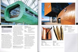 Copper alloys
• Copper
• Brass
• Bronze
Copper alloys are ductile, have a low melting
point and are easy to form. Copper develops a
protective and decorative patina on its surface,
which changes colour over time.
Qualities: Copper is an efficient
thermal and electrical conductor. It is
considered to be a hygienic material with
antimicrobial properties. Many types of
bacteria are neutralized when they come
into contact with it, which is one reason
it is used in hospital door handles.
Copper is a bright reddish pink when
first produced.This does not last long.
The surface quickly develops a layer of
oxide, which is dark brown in colour. This
will gradually become greenish in colour
(verdigris) as it develops. With prolonged
exposure, the film becomes very durable
and protective.This means the copper is
maintenance free andlong lasting.
The rate of colour change depends
on the oxygen, sulphur dioxide and
moisture content of the atmosphere.
Indoors, copper will change very slowly,
whereas next to the sea, or an industrial
area, copper will develop a green
sulphate layer in as little as 5 years.
Alloyed with zinc (page 459) or tin
(page 462), it has a lower viscosity and
so is suitable for casting complex and
intricate shapes.
Brass is an alloy of copper and 5-45%
zinc. A greenish brown patina develops
on its surface and becomes a dark brown
overtime.There are many different types
of brass, which are categorized by the
quantity of zinc. Higherlevels of zinc
produce harder and more brittle brasses.
Bronze is an alloy of copper and up to
40% tin.The patina develops much more
slowly and is a brownish colour.
Applications: Many uses for copper are
associated with its conductive properties.
Examples include electrical cables,
COPPER ALLOYS
Villa ArenA, Amsterdam
Architect: Virgile & Stone Associates Ltd. and
Benthem Crouwel Architecten
Leebo bouwsystemen
Date: Completed 2001
Material: Tecu® Patina copper alloy
Manufacture: The process pre-weathers metal
by mimicking natural oxidization
heating elements, and conductive bases
for pots and pans.
It is also used for roofs and cladding
(see images, above and opposite above),
typically pre-weathered for decorative or
restoration purposes, Other outdoor
applications include decorative
metal work and sculptures: the Statue
of Liberty in New York is made from
copper and shows the green patina that
develops with prolonged exposure.
Instruments, including trumpets,
saxophones,bells and symbols, are
produced in brass and bronze.
Costs: Low to moderate.
3D
XI
O
COPPER ALLOYS
Copper coffee pot
Designer: Unknown
Date: Unknown
Material: Copper alloy and tin
Manufacture: Metal spinning and pressing
COPPER ALLOYS
Brass darts
Designer: Unknown
Date: Unknown
Material: Brass
Manufacture: Turned on a lathe
 