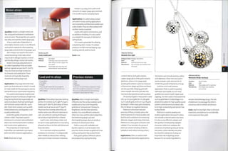 Nickel alloys
• Nickel alloys
Nickel is used mainly for electroforming,
electroplating and as an alloy in stainless steel.
Qualities: Nickel is a bright metal and
has very good resistance to oxidization
and corrosion.The properties are used in
low alloy and stainless steels (page 455).
It has a rapid rate of deposition in
electrolytic solution and so is an efficient
and useful material for electroplating
(page 364) and electroforming (page 140).
Skin contact can result in the user's
sweat dissolving nickel salts, which
may result in allergic reaction, or more
specifically, allergic contact dermatitis.
Nickel is the base alloy element in
so-called'superalloys'that are stable
and can operate at over 6oo0C (iii20F).
They also have very high resistance
to corrosion and oxidization.These
materials are typically shaped by
investment casting (page 130).
Applications: Very large electroformed
parts can be produced in nickel. It is used
to make molds for the aerospace, marine
and performance automotive industries.
It is used to electroplate trophies and
plaques because it produces a bright and
long lasting finish, but is generally not
used on products that have prolonged
and intimate contact with the user's
skin. Short-term contact, such as with
nickel plated coins and keypads, is not
usually problematic.
Austenitic grades of stainless steel
contain nickel. They have superior
resistance to corrosion and oxidization
and so are commonly found in outdoor
and construction applications.
The properties of nickel-based
superalloys are exploited in jet engine
parts and other extreme applications.
Costs: Moderate to high.
NICKEL ALLOYS
Scale model part
Made by: Aero Base
Material: Lead alloy nose cone and nickel-
silver (alloy of nickel, copper and
zinc) sheet
Manufacture: Centrifugal cast nose cone and
photochemical machined'sheet
Pewter is an alloy of tin with small
amounts of copper (page 460) andlead.
It is so soft it can be carved by hand.
Applications: So-called'white metals'
are used in many casting applications
such as jewelry, architectural models and
scale models.They are often plated with
another metal or painted.
Lead is still used in construction and
as radiation shielding. It is also useful
as a weight, for example, in the keel of
sailing boats.
Tin is used a great deal for alloying
and plating other metals.Tin plated
products include steel packaging, toys,
cooking utensils and furniture.
Costs: Low.
Lead and tin alloys Precious metals
• Lead alloys
• Tin alloys
• Pewter
These are soft metals that are suitable for
casting. They are sometimes referred to as
'white metals'.
• Silver
• Gold
• Platinum
These are rare and therefore expensive metals.
Most have exceptional resistance to corrosion.
They are very efficient thermal and electrical
conductors, and are also non-toxic.
Qualities: These alloys have low melting
points: tin is below 2500C (4820F),lead is
below 3500C (6620F), and alloys of these
metals can be as low as 200°C (3920F).
They have low viscosity when they are
molten and so are efficient materials to
cast. Low pressure casting techniques
can produce high definition of detail.
Lead is toxic and a heavy metal, and
its use in many applications is now being
phased out due to its link with blood and
brain disorders.
Tin is non-toxic and has excellent
resistance to corrosion. It is alloyed with
other metals to reduce their melting
point and increase corrosion resistance.
Qualities: Silver is bright and highly
reflective, but the surface oxidizes quite
readily and so has to be frequently
polished or'coloured over'to keep its
brightness. Like the other precious
metals, it is a very efficient conductor.
Silver ions have antimicrobial properties.
Electroforming (page 140) and
electroplating (page 364) can produce
products in almost pure silver.
Gold is a very soft, malleable and
ductile material. It can be beaten into
very thin sheets, known as gold leaf. It has
a shiny and tarnish free surface finish.
Pure gold is yellow. Different colours
are produced by varying the alloy
PRECIOUS METALS
Bedside Gun light
Designer/client: Philippe Starck/Flos
Date: 2005
Material: Gold and aluminium body
Manufacture: Die cast body, electroplated with
18 ct gold
content. Red or pink gold contains
copper (page 460); white gold contains
platinum, silver or zinc (page 459);
purple gold contains a precise measure
of aluminium (page 457); blue and black
are also possible. Alloying gold with
other metallic elements will alter the
mechanical properties as well as colour.
The purity of gold is measured in carat
(ct): 24 ct is pure gold; 18 ct is 75% gold;
14 ct is 58.3% gold; andio ct is 41.1% gold
by weight. Unlike many gold standards,
the U l< allows no negative tolerance.
Platinum is the most rare and
precious of these 3 metals and so the
most expensive. It is hard, durable and
ductile and is resistant to corrosion by
abrasion, oxygen and many chemicals.
Platinum is a very good conductor and
catalyst. It is a member of a group of
precious metals including rhodium,
palladium and iridium among others.
Applications: Silver is used for both
industrial and decorative applications.
Decorative uses include jewelry, cutlery
and tableware. Silver ions are used in
paints, powder coats and varnish to
inhibit the growth of bacteria or fungi.
Gold has a rich and lustrous
appearance that is useful in jewelry,
tableware and medals. Its non-toxic
qualities are used in tooth repairs and
capping. It is even used in food and drink
such as gold flake in Goldschlager. It is
plated onto cables for high quality sound
systems and telecommunications due
to its high conductivity and tarnish free
surface finish.
Platinum isusedin jewelry and
medical applications because it is does
not corrode or tarnish and is non-toxic.
It is also a very effective catalyst and
this quality is employed by catalytic
converters: platinum catalyzes the
conversion of polluting exhaust fumes
into water, carbon dioxide and other
less harmful substances. It plays an
important role in fighting cancer
because it is an active ingredient in
PRECIOUS METALS
Memento Globe necklace
Designer: Rachel Galley
Date: 2006
Material: Silver globe and 9 ct gold ball
Manufacture: Centrifugal cast, soldered
and polished
certain chemotherapy drugs.The role
of platinum is to damage the DNA in
cancerous cells to inhibit cell division.
Costs: High to very high. Silver is the least
expensive, and platinum is considerably
more expensive than gold.
 