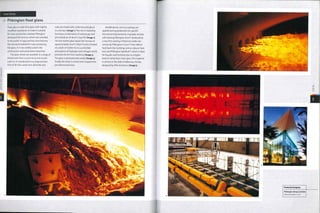 Case Study
-> Pilkington float glass
Float glass is soda-1ime glass with slightly
modified ingredients to make it suitable
for mass production. Alastair Pilkington
developed the process, which was unveiled
to the public in 1959 and has since become
the standard method for mass producing
flat glass. It is now widely used in the
construction and automotive industries.
Flat glass sheets are available in a range of
thicknesses from 0.4 mm to 25 mm (0.016-
0.98 in.). It is produced in a 4 stage process.
First of all silica sand, lime, dolomite and
soda are mixed with cullet (recycled glass)
in a furnace (image i).The mix is heated by
burning a combination of natural gas and
pre-heated air at i6oo0C (29i20F) (image 2),
The hot molten glass leaves the furnace at
approximately iooo0C (i8320F) and is floated
on a bath of molten tin in a controlled
atmosphere of hydrogen and nitrogen which
prevents the tin from oxidizing (image 3).
The glass is annealed and cooled (image 4).
Finally, the sheet is scored and snapped into
pre-determined sizes.
Modifications, such as coatings, are
applied during production for specific
functional improvements. Examples include
self-cleaning Pilkington Activ™ produced by
a very thin coating of titanium oxide; low
emissivity Pilkington K Glass™ that reflects
heat back into buildings and so reduces heat
loss; and Pilkington Optifloat™, which is ideal
for facades and furniture due to a higher
level of clarity than 'clear'glass. This material
is utilized in the Mall of Millennia, Florida,
designed byJPRAArchitects (image 5).
 