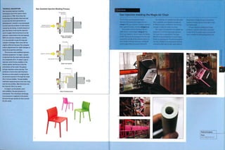 TECHNICAL DESCRIPTION
Gas-assisted injection molding
techniques were first used in mass
production in 1985. Since then the
technology has steadily improved and
is now into the third generation of
development. Initially it was developed
to overcome the problem of sink marks
caused by shrinking. A smalt amount of
gas was blown in during the injection
cycle to apply internal pressure as the
polymer cooled before the tool opened.
With very precise computer control,
it is now possible to gas fill long and
complex moldings. Each cycle will be
slightly different because the computer
makes adjustments for slight changes in
material properties and flow.
The process uses modified injection
molding equipment, in stage 1, plastic
is injected into the mold cavity but does
not completely fill it. In stage 2, gas is
injected, which forms a bubble In the
molten plastic and forces It Into the
extremities of the mold. The plastic
and gas injection cycles overlap. This
produces a more even wall thickness
because as more plastic is injected the
air pressure pushes It through the mold
like a viscous bubble. The gas bubble
maintains equal pressure even over long
and narrow profiles. Wall thickness can
be 3 mm (0.118 in.) or more.
In stage 3, as the plastic cools
and solidifies, the gas pressure is
maintained. This minimizes shrinkage.
Less pressure is applied to the plastic
because the gas assists its flow around
the die cavity.
Gas-Assisted Injection Molding Process
Partially filled
die cavity
Modified injection
molding equipment
Stage 1: Conventional
injection molding
Air pocket
Injection continues
Gas injected
Stage 2: Gas injected
Finished part
Stage 3: Finished product
Gas injection molding the Magis Air Chair
The Air Chair was designed by Jasper
Morrison and production began in 2000
(image i).The gas injection molding sequence
takes approximately 3 minutes (images 2-5).
The sample cut from the leg of the Air
Table shows 2 technologies (image 6). The
first is gas injection, which creates the hollow
profile.The second technology is the thin skin
around the outside of the material: there is a
clear division between the outer unfilled PP
and the glass filled structural internal PP.
Two materials are used because the outer
skin is aesthetic and therefore should not
be filled. However, unfilled PP is not strong
enough to make the entire structure.
The 2 layers of material in this sample are
produced in a similar way to gas injection.
The outer skin is injected first. The glass
filled PP is injected behind it in a technique
known as 'packing out'. The second material
acts like a bubble of air and pushes the first
material further into the die cavity without
breaching it. Finally, the gas is injected to
produce a hollow section and make it rigid
but lightweight.
The gas injection molding technique
produces a plastic chair with a very good
surface finish. It weighs only 4.5 kg (9.92 lb)
and is capable of withstanding heavy use.
Featured Company
Magis
www.magisdesign.com
 