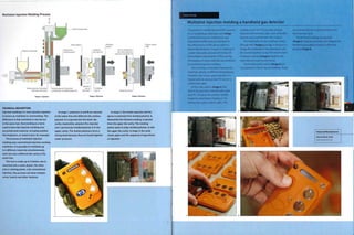 Multishot Injection Molding Process
Moving and
rotating platen
Polymer B granules
Static platen Rotating
platen
Molten polymer A injected
into lower die cavity
Molten polymer B injection
molded over solidified polymer A
Part A rotated into
die cavity ready for
njection of polymer B
Platen rotates
180°
Empty die cavity
Stage 1: Injection Stage 2: Ejection Stage 3: Rotation
TECHNICAL DESCRIPTION
Injection molding 2 or more plastics together
is known as multishot or overmolding. The
difference is that multishot is carried out
in the same tool. Overmolding is a term
used to describe injection molding over
any preformed material, including another
thermoplastic, or metal insert, for example.
The process of multishot Injection
molding uses conventional Injection molding
machines. It is possible to multishot up
to 6 different materials simultaneously,
each one into a different die cavity in the
same tool.
The tool is made up of 2 halves: one Is
mounted onto a static platen, the other
onto a rotating platen. Like conventional
injection, this process can have complex
cores, Inserts and other features.
In stage 1, polymers A and B are injected
at the same time Into different die cavities:
polymer A is injected into the lower die
cavity; meanwhile, polymer B is Injected
over a previously molded polymer A in the
upper cavity. The molten polymers form a
strong bond because they are fused together
under pressure.
In stage 2, the molds separate and the
sprue is removed from molded polymer A.
Meanwhile the finished molding is ejected
from the upper die cavity. The rotating
platen spins to align molded polymer A with
the upper die cavity. In stage 3, the mold
closes again and the sequence of operations
is repeated.
Multishot injection molding a handheld gas detector
This product is molded by Hymid for Crowcon.
It is a handheld gas detection unit (image
i). Multishot injection molding has very
important benefits that are essential for
the effectiveness of this device, which is
potentially lifesaving.The part is made up of
a water clear polycarbonate (PC) body and
thermoplastic electrometric (TPE) covering.
The features of these materials are combined
by multishot injection molding.
This is a tricky combination because the
materials operate at different temperatures.
Therefore, the runner system for the PC is
heated with oil, whereas the TPE runner is
cooled with water.
Of the 2 die cavities (image 2), the
closest has just been injected with water
clear PC, This gives the product rigidity,
toughness and impact resistance. The
farthest die cavity is the PC with aTPE
molded over it. The TPE provides integral
features with hermetic seals, such as flexible
buttons and a seal between the 2 halves.
The mold half with the moldings rotates
through 180° (images 3 and 4), In doing so, it
brings the solidified PC into alignment with
the second injection cavity. Then the finished
molding is ejected (image 5) ready for the
next injection cycle to commence.
The knurled metal inserts (image 6) are
incorporated in the PC by overmolding,These
are inserted into the mold by hand prior to
each injection cycle.
The finished moldings are stacked
(image 7) ready for assembly. The integral and
flexible button detail is shown in the final
product (image 8).
Featured Manufacturer
Hymid Multi-Shot
www.hymid.co,uk
 