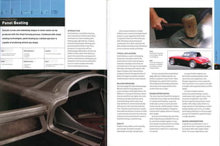 Forming Technology
Panel Beating
runs. It is used to produce the entire
chassis and bodywork of cars.
High quality handmade Deep drawing
Stamping
Superforming
• Long cycle time, dependent on the size
and complexity of part
Smooth curves and undulating shapes in sheet metal can be
produced with this sheet forming process. Combined with metal
welding technologies, panel beating by a skilled operator is
capable of producing almost any shape.
1 Low to moderate tooling costs
1 Moderate to high unit costs
Quality
Typical Applications
• Aerospace
• Automotive
• Furniture
Related Processes
Suitability
• One-off to low volume production
Speed
INTRODUCTION
Panel beating is controlled stretching
and compressing of sheet metal. Many
techniques are used, including press
braking (page 148), dishing, crimping,
wheel forming (English wheeling) and
jig chasing (hammerforming).These
processes in conjunction with arc
welding (page 288) produce almost any
profile in sheet metal. Panel beating is
used in the automotive, aerospace and
furniture industries for prototyping, pre-
production and low volume production
Manual panel beating is a highly
skilled process. Coventry Prototype Panels
operate a 5-year apprenticeship, which
is required to learn all of the necessary
skills. Wheeling and jig chasing are
combined to form sheet materials into
both smooth and sharp multi-directional
curves, embosses, beads andflanges.
TYPICAL APPLICATIONS
Panel beating is used in prototyping,
production and repair work for the
automotive,furniture and aerospace
industries. Examples of cars that are
manufactured in this way include Spyker,
Rolls Royce, Bentley, Austin Martin and
Jaguar. Designers Ron Arad and Ross
Lovegrove harness the opportunities of
these techniques to produce seamless
metal furniture, interiors and sculpture.
RELATED PROCESSES
Stamping (page 82), deep drawing (page
88) and superforming (page 92) are
used to produce similar geometries. The
difference is that panel beating is labour
intensive and thus has higher unit costs.
Stamping and deep drawing require
matched tooling, which means very
high investment costs but dramatically
reduced unit costs and improved cycle
time.Therefore, panel beating is usually
reserved for production volumes of under
1 o parts per year. Any m ore th an thi s an d
it becomes more economical to invest in
matched tooling or superforming.
QUALITY
Shaped metal profiles use the ductility
and strength of metals to produce
lightweight and high strength parts.
Above
Dishing into a sand bag
is now largely confined
to prototyping.
Right
This Austin Healey 3000
was given a completely
new body by Coventry
Prototype Panels.
Surfaces are planished and polished
(page 388) and a skilled operator can
achieve a superior A-class'finish.These
techniques are used to finish stainless
steel brightwork for Bentley production
cars because the requirements of the
surface finish are so high.
DESIGN OPPORTUNITIES
The most important benefit for designers
is that almost any shape can be produced
in metal by panel beating. Large and
small radius curves are produced with
similar ease by a skilled operator. Sheets
can be embossed, beaded or flanged to
improve their rigidity without increasing
their weight.
Parts are not limited to the size of the
sheet metal because multiple forms can
be seamlessly welded together. In fact,
most shapes are produced from multiple
panels because they would be too
impractical to make from a single piece
of material.
A range of sheet materials can
be formed, including stainless steel,
aluminium and magnesium. Even
though magnesium is more expensive
than aluminium, it has superior strength
to weight and is approximately one-third
lighter.
For low to medium volume
production, panel beating is used in
combination with superforming.These
processes complement each other
because superforming produces sheet
profiles with a high surface finish in a
single operation. Panel beating is used to
produce details such as fins, air intakes
and beading that have re-entrant angles
and are not suitable for superforming in
a single operation.
DESIGN CONSIDERATIONS
A significant consideration is cost. A
great deal of skill is required to produce
accurate profiles with a high surface
finish.This means high labour costs.
CD
 