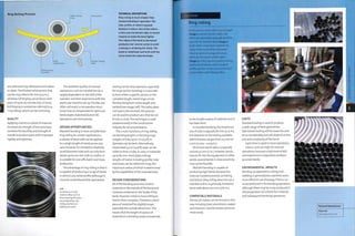 Ring Rolling Process
Metal section
Dynamic rotating
roller
TECHNICAL DESCRIPTION
Ring rolling is much simpler than
mandrel bending in operation. The
tube, profile, or sheet is passed
between 3 rollers. One of the rollers,
in this case the bottom right, is moved
Inwards to make the bend tighter.
The radius of the bend is decreased
gradually over several cycles to avoid
cracking or wrinkling the metal. The
blank is rolled back and forth until the
curve meets the required shape.
Rotating cores
(spindles)
are solid and ring rolled parts are hollow
or sheet,The thickest solid section that
can be ring rolled is 80 mm (3.15 in.),
whereas roll forging can produce solid
parts of up to 150 tonnes (165 US tons).
Roll forging is sometimes referred to as
'ring rolling', which can be confusing.
QUALITY
Applying a bend to a sheet of material
increases its strength; these processes
combine the ductility and strength of
metals to produce parts with improved
rigidity and lightness.
The aesthetic quality of manual
operations, such as mandrel bends, is
largely dependent on the skill of the
operator and their experience with the
particular machine set up.The dies are
often not exact, so an operator must
know how to compensate for optimum
bend angles. Automated and CNC
operations are more precise.
DESIGN OPPORTUNITIES
Mandrel bending is more versatile than
ring rolling for certain applications;
a variety of bend radii can be applied
to a single length of metal across any
axis. However, it is limited to relatively
small diameter tube and can only form
bends up to 200 mm (7.87 in.) radius. It
is suitable for one-offs, batch and mass
production.
The advantage of ring rolling is that it
is capable of producing a range of bends
in almost any metal profile (although it
must be remembered that specialized
Left
Continuous circular
metal profiles, such as
these heating elements,
are produced by ring
rolling and then arc
welding the seam.
tooling can be very expensive, especially
for large section bending). It is possible
to form either a specific section or the
complete length; metal rings can be
formed along their entire length and
welded (see image, left).The radius does
not have to be constant; this process
can be used to produce arcs that do not
fit into a circle.This technique is used
predominantly in the construction
industry for structural beams.
The 2 main functions of ring rolling
are bending lengths or forming rings.
Lengths of tube up to i m (3.3 ft) in
diameter can be bent. Alternatively,
metal sheet 4.5 m (14.8 ft) wide can be
rolled to form a tube, or cone, in materials
up to 80 mm thick (plate rolling),
Lengths of metal, including profile, tube
and sheet, can be rolled into rings, the
maximum radius of which is determined
by the capabilities of the manufacturer,
DESIGN CONSIDERATIONS
All of the bending processes stretch
material on the outside of the bend and
compress material on the inside of the
bend. However, metal is more willing to
stretch than compress. Therefore, a bent
piece of metal will be slightly longer,
especially the outside dimension. This
means that the length of a piece of
material on a drawing rarely corresponds
Case Study
Ring rolling
In this process metal tube is cut to length
(image 1) and fed into the rollers. The
rollers are adjusted to gradually bend the
pipe into the desired radius (image 2),
As the rollers move closer together the
radius of the bend will be decreased.
These are parts of a larger structure,
which do not require a tight radius
(image 3), In this case the process is being
used to bend tubular steel; a range of
profiles and flat sections can be bent, but
require rollers with fitting profiles.
to the length apiece of material once it
has been bent.
In mandrel bending, the maximum
size of tube is typically 80 mm (3,15 in.),
but depends on the tooling available.
Wall thickness ranges from 0.5 mm to
2 mm (0.002-0.079 in.).
Minimum bend radius is typically
around 50 mm (2 in.). However,bends
have to fit into the equipment; in other
words, several bends in close proximity
may not be feasible.
Mandrel bending is capable of
producing tight bends because the
internal mandrel prevents wrinkling
and failure. Ring rolling does not use a
mandrel and so is generally limited to
bend radii above 200 mm (7.87 in.).
COMPATIBLE MATERIALS
Almost all metals can be formed in this
way including steel, aluminium, copper
and titanium. Ductile metals will bend
more easily.
COSTS
Standard tooling is used to produce
a wide range of bent geometries.
Specialized tooling will increase the unit
price considerably,but will depend on the
size and complexity of the bend.
Cycle time 1s rapid In most operations.
Labour costs are high for manual
operations, because a high level of skill
and experience is required to produce
accurate bends,
ENVIRONMENTAL IMPACTS
Bending, as opposed to cutting and
weld1ng,1s generally less wasteful and a
more efficient use of energy. There is no
scrap produced in the bending operation,
although there maybe scrap produced in
the preparation (of a blank for instance)
and subsequent finishing operations.
Featured Manufacturer
Pipecraft
www,pipecraft,co.uk
 