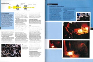 Roll Forging Process
Billet
cross-section
Rollers draw out and
reduce cross-section
of metal
®or metal
'0 ®
Stage 1: Reducing cross-section
Profiled rollers
shape metal bars
Finished profile
cross-section
Stage 2: Profiling
TECHNICAL DESCRIPTION
Roll forging carried out as a continuous
process. Metal bar or plate is fed into the
rollers, which draw out and profile the
hot metal in stages. Each stage reduces
the cross-section gradually, easing
the metal into the desired profile. This
process is generally used to shape metal
into simple continuous profiles.
Seamless rings can also be formed in
this way. First, a hole is punched in the
middle of a forged disk, which is then
roll forged into the desired profile. This
is also known as ring rolling.
because it produces parts with superior
properties that cannot be manufactured
in any other way. Small volumes can be
machined, but will have to compensate
for reduced strength resulting from
random grain alignment.
Undercuts are not possible in forging.
However, it is possible to form undercuts
and joints with secondary forging
operations. An example of this is the
swivel link (see image,below).These are
produced by first making 2 separate drop
forgings.They are joined together by
upset forging a stopper on the shaft of
the eyelet. Upset forging increases the
cross-section and reduces the length of
the shaft, a process similarto shaping the
head of a bolt.
Typically, wall thickness should be
5 mm to 250 mm (0.2- 9.84 in.).There is
no restriction on step changes in wall
thickness with this process.
Forging can be used to make a
huge range of component sizes and
geometries. Drop forgings can weigh
as little as 0.25 kg (0.55 lb) or as much as
5o kg (132 lb). Roll forging can produce
seamless rings weighing more than
100 tonnes (110 US tons).
DESIGN CONSIDERATIONS
Designing for forging must take into
account many factors that also affect
design for casting, including partition
line, draft angles, ribs, radii and fillets.
Parts are formed by hammering, or
pressing, which can produce surprisingly
deep protrusions, up to 6 times the
thickness of material. Draft angles can be
minimized and even eliminated by clever
design, especially in ductile materials
Left
To unite the 2 parts
of the swivel link, the
heated shaft of the
eyelet is driven through
the hole into a die that
shapes the stopper.
such as aluminium and brass. Radii,
however, are very important because
they encourage the flow of metal and
reduce tool wear.The minimum radius
increases with depth of protrusion.
COMPATIBLE MATERIALS
Most ferrous metals, including carbon,
alloy and stainless steels, can be forged.
Non-ferrous metals including titanium,
copper and aluminium are also suitable.
COSTS
Tooling costs are moderate to high,
depending on the size and geometry of
the part. Closed die forging tools typically
last between 50 and 5000 cycles.Tool
life expectancies are affected by the
complexity of forging geometry, the
design of the forging cavities, sharpness
of radii, the material to be forged, the
temperature required to forge that
material and the quality of the surface
finish of the tool. Incorporating multiple
cavities into a tool and pre-forming the
metal billet increase the cycle time.
Cycle time is rapid. A typical forging is
complete in less than a minute. However,
mass production forging can produce
parts in less than 15 seconds.
Labour costs are moderate to high
duetothelevel of skill andexperience
required.This is a relatively dangerous
process, so health and safety depend on
the abilities of the workforce.
ENVIRONMENTAL IMPACTS
A great deal of energy is required to heat
metal billets to working temperature
and hammer or press them into shape.
No material is wasted because all
scrap and off cuts can be recycled.
Drop forging a piston end cap
In this case study a piston end cap is being
drop forged in a combination of open and
closed dies. The metal billet is preformed and
the scale is broken off 1n open die forging in
preparation for closed die forging.
The mild steel is delivered in 6 m
(19.7 ft) lengths (image 1), which are cut
into billets. The size of billet is determined
by the weight and geometry of the part.
The billets are loaded into a furnace, which
heats them up to i25o'C (2282^). Each billet
takes approximately 30 minutes to heat up
sufficiently for forging. The 'cherry red' billet
is removed from the furnace with a pair of
tongs (image 2).
The metal is aligned in the open die
(image 3) and formed by repeated blows
from the hammer (image 4). The shape
of the part is changed but the volume
stays the same. The metal spraying out
with impact is mill scale, which is formed
as the steel surface oxidizes. This has to
be removed because otherwise it will
contaminate the final part.
1 .
1
1 vaA
o
aa
cd
 