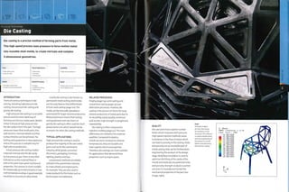 Die casting is a precise method of forming parts from metal.
This high speed process uses pressure to force molten metal
into reusable steel molds, to create intricate and complex
3-dimensional geometries.
High tooling costs
Low unit costs
Typical Applications
• Automotive
• Furniture
• Kitchenware
Suitability
• High volume production
Quality
• Very high surface finish
• Variable mechanical properties
Related Processes
• Forging
• Investment casting
• Sand casting
Speed
• Rapid cycle time that depends on size
and complexity of part
INTRODUCTION
There are various techniques in die
casting, including high pressure die
casting, low pressure die casting and
gravity die casting.
High pressure die casting is a versatile
process and the most rapid way of
forming non-ferrous metal parts. Molten
metal is forced at high pressure into
the die cavity to form the part.The high
pressures mean that small parts, thin
wall sections,intricate details andfine
surface finishes can be achieved.The
tooling and equipment is very expensive,
and so this process is suitable only for
high volume production.
In low pressure die casting molten
material is forced into the die cavity
by low pressure gas.There is very little
turbulence as the material flows in
and so the parts have good mechanical
properties. This process is most suitable
for rotationally symmetrical parts in low
melt temperature alloys. A good example
would be an aluminium alloy wheel.
Gravity die casting is also known as
permanent mold casting; steel molds
are the only feature that differentiate
it from sand casting (page 120).The
molds can be manually operated or
automated for larger volume production.
Reduced pressure means that tooling
and equipment costs are lower, so
gravity die casting is often used for short
productions runs, which would not be
economic for other die casting methods.
TYPICAL APPLICATIONS
High pressure die casting is used to
produce the majority of die cast metal
parts such as for the automotive
industry, white goods, consumer
el ectroni cs, packagin g, furn iture,
lighting, jewelry and toys.
Low pressure methods are widely
utilized in the automotive industry
to make wheels and engine parts,
for example.They are also used to
make products for the home such as
kitchenware and tableware.
RELATED PROCESSES
Forging (page 114), sand casting and
investment casting (page 130) are
alternative processes. However, die
casting is the process of choice forlarge
volume production of metal parts due to
its versatility, speed, quality, minimum
wall section, high strength to weight and
repeatability.
Die casting is often compared to
injection molding (page 50).The main
differences are related to the material
qualities. Compared to plastics,
metals are more resistant to extreme
temperatures, they are durable and
have superior electrical properties.
Therefore, die castings are more suitable
for applications that demand these
properties such as engine parts.
QUALITY
Die cast parts have superior surface
finish, which improves with pressure.
High speed injection methods cause
turbulence in the flow of metal, which
can lead to porosity in the casting. Voids
and porosity are an inevitable part of
metal casting that can be limited when
engineering the product at the design
stage. Mold flow simulation is used to
optimize the filling of the cavity of the
mould and eradicate any potential voids
and porosity. Strength analysis is carried
out prior to manufacture to test the
mechanical properties of the part (see
image, right).
Right
Strength analysis
of Chair One shows
the resilience of the
structure. This software
is used to double check
that the engineering of
the product is correct
before manufacturing
the tools for casting.
S, Miees
SHEG,
( Ave.
- +1
H +1
+1
a +8
( fraction =
Crit. : 75%)
.65e+008
. 50e+008
. 38e+008
.25e+008
.13e+008
.00e+008
.75e+007
.50e+007
.25e+007
.006+007
.75e+007
.50e+007
.256+007
.006+000
a
k"
 