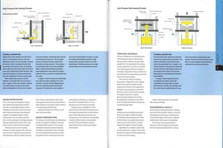High Pressure Die Casting Process
Partition line
Cold chamber method
Hydraulic rams provide
clamping force
Molten metal
Shot piston
Water cooling channel
mold platten
Die cavity
Part ejected
Runner system
Ejector pins
Stage 1: Metal injection Stage 2: Part ejected
TECHNICAL DESCRIPTION
High pressure die casting is carried out as
a hot or cold chamber process. The only
difference is that in the hot chamber method
the molten metal is pumped directly from
the furnace into the die cavity. The machine
sizes range from 500 tonnes (551 US tons) to
more than 3,000 tonnes (3,307 US tons). The
required clamp force is determined by the
size and complexity of the part being made.
Metal ingots and scrap are melted
together in a furnace that runs 24 hours a
day. In stage 1 of the cold chamber method,
a crucible collects a measure of molten
metal and deposits it into the shot cylinder.
In the hot chamber method the shot cylinder
is fed through the furnace. The hot liquid
metal is forced into the die cavity by the
shot piston at high pressure. The pressure
is maintained until the part has solidified.
Water cooling channels help to keep the
mold temperature lower than the casting
material and so accelerate cooling within the
die cavity.
in stage 2, when the parts are sufficiently
cool, which can take anything from a few
seconds to several minutes depending on
size, the mold halves open and the part
is ejected. The flash and runner systems
have to be trimmed before the part is ready
for joining and finishing operations. High
pressure die cast parts require very little
machining or finishing, because a very high
surface finish can be achieved in the mold.
DESIGN OPPORTUNITIES
There are many advantages to using
die casting if the quantities justify it.
Intricate or bulky fabrications can be
redesigned to become more economic
with improved strength and reduced
weight. For example, holes in sheet
material are seen as waste, whereas
holes in die castings are savings because
they are produced directly in the mold
and so reduce material consumption.
These processes can be used to
produce complex shapes with internal
cores and ribs. High pressure methods
will reproduce very fine details and can
form thinner wall sections than other
casting processes. Parts are produced to
high tolerances and often require little or
no machining andfinishing.
External threads and inserts can be
cast into the product.
DESIGN CONSIDERATIONS
This process has technical considerations
similar to injection molding.These are
rib design, draft angles (1,5° is usually
sufficient), recesses, external features,
mold flow and partition lines.The part
must be designed to take into account
all aspects of the casting process, from
toolmaking to finishing, so all parties
should be consulted early on in the
design process for optimum results.
Casting is most suitable for small
parts because the steel tooling becomes
very large and expensive for parts above
g kg (20 lb). Side action and cores can
increase the cost of the tool considerably.
However,there maybe an associated
benefit if the same feature reduces
wall thickness, by increasing strength,
for example.
Low Pressure Die Casting Process
Hydraulic rams
provide clamping
force
Gas pressure i
Water cooling channels
Die cavity
Moving mold platten
Part ejected
Runner system
Remaining molten
metal
Stage 1: Metal injection Stage 2: Part ejected
COMPATIBLE MATERIALS
Choice of material is an essential part
of the design process in die casting
because each material has particular
properties to be exploited. Die casting
is only suitable for non-ferrous metals.
The melting point of ferrous metals is
too high, so liquid forming is carried out
by investment or sand casting, and solid
state forming by forging.
Non-ferrous metals including
aluminium, magnesium, zinc, copper,
lead and tin are all suitable for die
casting.A1 uminium andmagnesium
are becoming popularfor consumer
electronics due to their high strength
to weight properties.They are
dimensionally stable, even at high
temperatures, resistant to corrosion
and can be protected and coloured by
anodizing (page 360).
COSTS
Tooling costs are high because tools
have to be made in steel to be able
to withstandthe temperature of the
molten alloys. For gravity die casting,
sand cores can be used for complex
shapes and slight re-entrant angles.
Especially if a multiple cavity mold
is used, cycle time is rapid-from a few
seconds to several minutes, depending
on the size of the casting.
TECHNICAL DESCRIPTION
In low pressure die casting the mold and
furnace are connected by a feed tube. The
mold is mounted on top of the furnace
with a horizontal split line. In stage 1, the
molten material is forced up the feed tube
and into the die cavity by gas pressure on
the surface of the metal in the furnace.
Gas pressure is maintained until the part
has solidified.
In stage 2, when the gas pressure
is released, the molten metal still
remaining In the feed tube runs back
down into the crucible. The casting is left
for a short time to solidify before the top
Labour costs are low for automated
die casting methods.
ENVIRONMENTAL IMPACTS
All the waste metal generated in casting
can be directly recycled.There is no loss of
strength and so the waste metal can be
mixed with ingots of the same material,
melted down and recast immediately.
This process uses a great deal of
energy to melt the alloys and maintain
them at high temperatures for casting.
half of the mold is raised and the part
ejected. The nature of this process means
that it Is most suitable for parts that are
symmetrical around a vertical axis.
 