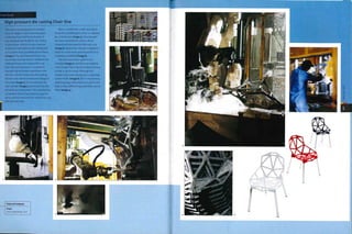 Case Study
High pressure die casting Chair One
This chair was designed by Konstantin
Grcic for Magis in 2001 and took 3 years
to develop from brief to production. It
was designed specifically for die casting
in aluminium, which is a very common
material in high pressure die casting and
so is used in large quantities by foundries
(image i).The raw material (which may
come from recycled stock) is melted in the
holding furnace and mixed with scrap
from the casting process. A crucible for
transferring the molten aluminium into
the shot cylinder lowers into the holding
furnace and collects a measured charge of
the metal (image 2). It is poured into the
shot cylinder (image 3) and forced into the
die cavity by a shot piston. This machine has
a clamping force of 1,300 tonnes (1,433 US
tons), which is necessary for casting the 4 kg
(8.82 lb) chair seat.
After 2 minutes the molds separate to
reveal the solidified part, which is collected
by a robotic arm (image 4). Once the part
has been extracted the mold is steam
cleaned and lubricated for the next cycle
(image 5). Meanwhile, the part is dipped in
water to cool it down and ensure that it is
completely solidified (image 6).
The flash and runner systems are
removed (image 7) and the scrap material
is fed straight back into the holding furnace
so that it can be recast. Although the
stacked chair seats already have a very high
surface finish (image 8), this is improved by
polishing (page 376). Inserts are used in the
tools so that different leg assemblies can be
fitted (image 9).
Featured Company
Magis
www.magisde5ign.com
r
[T* I i 1
mlkztl
mfgil
5, t'S Is*
 ''
-H- fAi
..-""t-I
itikttftfti
if • ¦ ' n
P'Ste
lisS'fP
J*-"::
iii
 