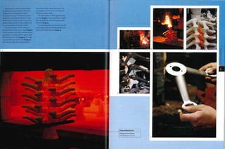 After at least 7 coats the ceramic shells
are sufficiently robust. Metals with higher
melting point and large parts require
more coats. The wax is removed In a steam
autoclave and recycled. The hollow ceramic
shell is placed in a kiln at 109 50C (20 030F) to
harden it fully and remove any residual wax.
It is an exact replica of the wax pattern.
The ceramic mold is red hot when it is
removed from the kiln 3 hours later (image 8).
In the meantime, the molten stainless steel is
prepared in a crucible, which is used to pour
the metal into the mold (image 9).The metal
is poured by hand into the mold (image 10).
The ceramic molds retain a great deal of
heat as the molten metal is poured in. This
encourages the metal to flow through even
the most complex shapes.
The mold is left to cool for approximately
3 hours (image ii).The ceramic shell is broken
from the solidified metal with a pneumatic
hammer (image 12).
The individual parts are removed from the
runner system, ground off and polished up to
produce the finished article (image 13).
 