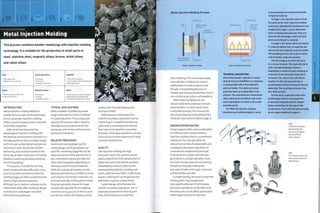 This process combines powder metallurgy with injection molding
technology. It is suitable for the production of small parts in
steel, stainless steel, magnetic alloys, bronze, nickel alloys
and cobalt alloys.
High tooling costs
Moderate to low unit costs
Typical Applications
• Aerospace
• Automotive
• Consumer electronics
Suitability
• High volume production
• Low to medium volume production for
certain applications
Quality
• Very high quality surface finish
• High level of density
Related Processes
• Die casting
• Forging
• Investment casting
Speed
• Rapid cycle time similar to injection
molding (30-60 seconds typically)
• Debinding and sintering (2-3 days)
INTRODUCTION
Metal injection molding (MIM) is a
powder process and a similar technique,
known as powder injection molding
(PIM), is used to shape ceramic materials
and metal composites.
MIM combines the processing
advantages of injection molding with
the physical characteristics of metals. It is
thereby possible to form complex shapes,
with intricate surface details and precise
dimensions. Parts are ductile, resilient
and strong, and can be processed in the
same way as other metal parts, including
welding, machining, bending, polishing
an d el ectropl ati n g.
This process is suitable for forming
small components generally up to 100 g
(3-53 oz). As with conventional injection
molding (page 50), MIM is predominantly
used for high volume production,
although low to medium volumes can be
viable where MIM offers technical, design
or production advantages over other
manufacturing processes.
TYPICAL APPLICATIONS
MIM is capable of producing a wide
range of geometries and so is utilized
in many industries. The accuracy and
speed of the process mate it ideal for
manufacturing components for the
aerospace, automotive and consumer
electronics industries.
RELATED PROCESSES
Investment casting (page 130), die
casting (page 124),forging (page 114)
and CNC machining (page 182) can be
used to produce similar geometries. In
fact, investment casting and MIM are
often interchangeable, depending on
tolerances and intricacy of features.
While die casting can produce similar
features and tolerances to MIM, it can be
used only for non-ferrous materials, not
for steels and high melting point metals.
Forging is generally chosen for larger
components, typically those weighing
more than 100 g (3.53 oz), in ferrous and
non-ferrous metals, but forging cannot
produce the intricate features and
accuracy of MIM.
MIM reduces, or eliminates, the
needfor secondary operations such as
machining. It is capable of producing
parts with a complexity and intricacy
that may not be feasible in any other
processes. Secondary operations can also
work out much more expensive for large
volumes of production.
QUALITY
Like injection molding, the high
pressures used in this process ensure
good surface finish, fine reproduction of
detail and, most importantly, excellent
repeatability. However, MIM has the
same potential defects, including sink
marks, weld lines andflash. Unlike many
plastics, metal parts can be ground and
polished to improve surface finish.
Careful design will eliminate the
needfor secondary operations.This is
especially important for flash at joint
lines, which becomes a metal burr
Metal Injection Molding Process
o
Moving core
Water cooling
channels
1
Die cavity filled
under pressure
Hydraulic
clamping arm
Mold tool
Stage 1: Injection molding
after sintering.This is normally readily
removed after molding, but may be
problematic in surface textures and
threads. Incorporating flat areas in
threads and locating the partition line in
non-critical areas reduce such problems.
After sintering, MIM parts are
almost 100% dense and have isotropic
characteristics. In other words, there
is very little porosity.This ensures the
structural integrity and ductility of the
metal part (see artwork, above, stage 2).
DESIGN OPPORTUNITIES
Design opportunities and consideration
for MIM are more closely related to
injection molding than to conventional
metalwork. For example, MIM can
reduce the number of components and
subsequent secondary operations of
conventional metalworking because
it can produce complex and intricate
geometries in a single operation.Tools
can have moving cores and unscrewing
threads for example, making the
inclusion of internal threads, undercuts
andblindholes possible.
Complex tooling, because it comprises
m ovin g parts, m ay in crease tool
costs significantly, but if it eliminates
secondary operations on the MIM parts
the extra costs can be offset, particularly
where large volumes are required.
Powder parts
Heater bands
Support plate
Stage 2: Heating and sintering
TECHNICAL DESCRIPTION
Fine metal powder, typically no larger
than 25 microns (0.00098 in.) in diameter,
is compounded with a thermoplastic
and wax binder. The spherical metal
particles make up roughly 80% of the
mixture. The manufacturers themselves
often make up this feedstock and so the
exact ingredients are likely to be a well-
guarded secret.
For MIM, the injection molding
machines are modified slightly in order
to accommodate the plasticized powder
composite material.
In stage 1, the injection cycle is much
the same as for other injection molding
processes, although the molded parts are
roughly 20% larger in every dimension
prior to heating and sintering. This is to
allow for the shrinkage, which will take
place as the binder is removed.
In stage 2, the 'green' parts are heated
In a special debind oven, to vaporize and
remove the thermoplastic and wax binder.
The molded parts are now in pure metal,
with all binder material removed.
The final stage Is to sinter the parts
in a vacuum furnace. This typically starts
with a nitrogen/hydrogen mixture,
(depending on material type) changing to
a vacuum as the sintering temperature
Increases. The 'green' part will shrink
roughly 15-20% during sintering, to
accommodate the loss of material during
debinding. The resulting metal part has
very little porosity.
Certain parts, especially those with
overhanging features, are supported
in specially designed ceramic support
plates so that they do not sag at high
temperature. Parts with flat bases usually
do not require additional support.
Left
These bent samples
demonstrate the
structural integrity
and ductility of
MIM material.
Left
This range of parts has
been produced by the
MiM process.
 