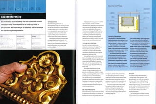 Forming Technology
Electroforming
Electroforming is electroplating onto non-conductive surfaces.
The object being electroformed can be used as a mold, or
encapsulated. Electroforming is an extremely precise technique
for reproducing sheet geometries.
Costs
• Low tooling costs generally
• High unit costs, partly dependent on
electroforming material
Typical Applications
• Architecture and interiors
• Biomedical
• Jewelry, silversmithing and sculpture
Suitability
• One-off to batch production
Quality
• Very high: exact replica of the mold with
relatively uniform wall thickness
Related Processes
• CNC machining
• Investment casting
• Laser cutting and engraving
Speed
• Very long cycle time (a few hours up to
several weeks), depends on the materials
and thickness of electroforming
INTRODUCTION
Electroforming is the same as
electroplating (page 364), but it is carried
out on non-conductive or non-adherent
metal surfaces (such as stainless steel).
It is made possible by covering the non-
conductive material (mandrel) with
a layer of silver particles. This forms a
surface onto which metal is deposited.
The process builds up the metal layer
in a gradual andprecise manner.The
electroformed product will be an exact
replica of the mandrel. It is suitable for
very small parts as well as large and
complex shapes.
Electroforming Process
The electroforming process is carried
out in solution and on a mandrel.
Therefore, part geometry is not restricted
by conventional mechanical problems
such as the application of pressure.
This means that a perfectly flat surface
is made in exactly the same way as an
undulating and intricate engraving.
Adding ribs, recesses and embossed
design features affects neither the cycle
time northe cost of electroforming.
TYPICAL APPLICATIONS
Due to its exceptional accuracy,
electroforming is used in applications
that are dimensionally precise. For
example, it is popular for biomedical
equipment, microsieves, filters, optical
equipment and razor foils.
It is used to make tools for composite
laminating (page 206), embossing and
metal stamping (page 82). Electroformed
nickel tooling largerthan 1 m3 (35 ft3)
can work out less expensive than CNC
machining (page 182) steel mold tools
frojn solid.
Decorative applications include
interior fittings, sculptures, lighting,
jewelry and tableware. Metal film props,
such as masks and goblets, are also made
in this way because electroforming
can reproduce very fine details and is
suitable for small batch production runs.
Examples of mandrels include molded
rubber and wooden carvings. Either can
be used to produce electroformings or
metal encapsulations.
RELATED PROCESSES ^
Electroforming is unmatched in its ability
to reproduce the surface of a mandrel to
within sub microns. It is used to replicate
TECHNICAL DESCRIPTION
The difference in operation between
electroforming and electroplating is that
the forming process is generally carried
out more slowly, for improved accuracy.
The coating on the surface of the
mandrel is connected to a DC power
supply. This causes suspended metal ions
in the electrolytic solution to bond with it
and build up a layer of pure metal.
The mandrel is generally designed
to be removed and reused; it may also
be permanently encapsulated within
the electroforming, or dissolved away.
Encapsulation can take place on almost
any material, including wood, plastic
and ceramics. An example of a mandrel
material is silicone rubber, which is
durable and reusable. They are mounted
onto a plastic support, which holds them
in shape during electroforming. Rigid
plastics can be molded or machined and
used for mandrels for more precise parts.
As the thickness of electroplating
builds up on the surface of the workpiece,
the ionic content of the electrolytic
solution is constantly replenished by
dissolution of the metal anodes, which
are suspended in the electrolyte in a
perforated conductive basket.
The process is indefinite, although
wall thickness is generally between
5 microns (0.00019 in.) and 25 mm (1 in.).
Process time, which can take anything
from a few hours to 3 weeks, is computer-
controlled to ensure a high degree of
accuracy and repeatability.
holograms. Similar sheet geometries
can be made by investment casting
(page 130), with its lost wax process, and
electroforming is sometimes used to
produce the molds for the wax patterns
that are used for investment casting.
Electroforming mandrels are made
by rapid prototyping (page 232), laser
cutting and engraving (page 248),
manual engraving, CNC machining,
vacuum casting (page 40) and injection
molding (page 50).
QUALITY
The metals used in electroforming
-nickel, copper, silver and gold - are
generally quite soft, with the exception
of nickel, and so have to be built up in
sufficient thicknesses to produce self-
supporting structures.The metal content
can be controlled with extreme precision:
for example, silver electroformed parts
are 100% silver, which is more than
sterling silver parts.
The surface finish is an exact replica
of the surface of the mandrel in reverse.
 