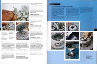 Top
Really small parts, such
as this 40:1 scale oil
can for a model railway,
are feasible with
centrifugal casting.
Above
A un scale model of an
alloy wheel in pewter.
Right
This multi-cavity
silicone split mold
produces 35 metal parts
in a single cycle.
which is part of a model
Raleigh car, displays
very fine detailing.
DESIGN OPPORTUNITIES
The main opportunities for designers are
associated with silicone mold centrifugal
casting.This technique can produce from
i to 100 parts in a single cycle.
Large parts are cast around the central
core. Separate gates feed small parts,
which are placed around the central coTe,
so many can be cast in a single mold (see
image, right).
Using semi-rigid silicone means
complex details and re-entTant angles
that are not suitable in hard tooling can
be cast. Multiple cores can be Inserted by
hand for shapes that even silicone will
not tolerate.
Because centrifugal casting is a
low-pressure process, step changes in
wall thickness do not cause significant
problems. Also, parts can be fed with
molten material from multiple points to
overcome small wall sections in between
larger sections.
As with other metal casting
techniques, metal parts can be molded
with inserts and removable cores. Parts
can also be polished, electroplated,
painted and powder coated.
DESIGN CONSIDERATIONS
In silicone molds wall thickness ranges
from 0.25 mm to 12 mm (0.01-0.472 in.),
while in metal molds wall thicknesses
can be much larger.
Metals produced in silicone mold
centrifugal casting have a low melting
point. Therefore, they will not be as
strong and resilient as metals formed
in other ways.To overcome this problem
wall thickness can be increased and ribs
added to the part.
COMPATIBLE MATERIALS
Silicone molds can be used to cast some
plastics including polyurethane. Metals
include white metal, pewter and zinc.
Metal molds are used to shape most
other metals, powders (metal, plastic,
ceramic and glass) and metal matrix
composites.
COSTS
Silicone tooling costs are very low,
especially for multiple cavity molds.
Metal molds are more expensive, but still
relatively inexpensive for their size.
The cycle time for low melting point
metals and plastics ranges from 0.5
to 5 minutes. Glass products can take
many days to anneal, depending on the
thickness of material. Labour costs are
generally low.
ENVIRONMENTAL IMPACTS
All scrap metal, thermoplastics and glass
can be directly recycled. Small parts
require very little energy to produce,
while multicavity molds are cost effective
and reduce material consumption.
White metal and pewter are alloys of
lead.The exception to this rule is British
Standard pewter, which contains no lead.
Even though it is a naturally occurring
material, in large enough quantities
lead is a pollutant: for example, it causes
problems with the nervous system
if ingested in sufficient quantities.
Therefore, lead should not be used in
products designed for drinking or eating.
Case Study
Centrifugal casting a pewter scale model
Featured Manufacturer
CMA Moldform
www.cmamoldform.co.uk
This cast pewter part is quite large (image
1) and so each mold can produce only 1 part
at a time. The silicone mold is assembled
with cores (image 2}. These make it possible
to form re-entrant angles. The 2 halves of
the mold are brought together and located
with pimples and matching recesses on the
interface (image 3).
The mold is placed onto a spinning table
and clamped between 2 metal discs (image 4),
It is sealed into a box during spinning so that
the flash metal can be collected. The mold is
spun at high speed. Molten pewter is poured
into the central feed core at more than 4500C
(84O0F) (image 5) and enters the mold, where
it is pushed through the runner system by
centrifugal force. It begins to cool and solidify
very quickly. Once the mold is full of metal the
spinning is stopped and the pewter is allowed
to rest for 3 minutes.
The mold halves are separated and the
cast metal part is removed (image 6). It is still
very hot and so it is set to 1 side and allowed
to cool. From molten to solid state it will
shrink approximately 6%. Centrifugal casting
is a low pressure process, so the part is less
likely to distort as it cools.
 