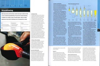 Forming Technology
Glassblowing
Both decorative and functional, hollow and open-ended vessels
can be created by glassblowing. The process involves blowing
a bubble of air inside a mass of molten glass, which is either
gathered on the end of a blowing iron or pressed into a mold.
Costs
• High tooling costs for mechanized
production, low for studio glassblowing
• Unit cost for mechanized production is low
Typical Applications
• Food and beverage packaging
• Pharmaceutical packaging
• Tableware and cookware
Suitability
• One-off to high volume production
Quality
• High quality and high perceived value
Related Processes
• Glass press molding
• Plastic blow molding
• Water jet cutting and scoring
Speed
• Fast cycle time if mechanized
• Slow to very slow cycle time for studio
glassblowing
INTRODUCTION
Glassblowing has been used to create a
multitude of household and industrial
products for centuries. However, many
of the blown glass products that we
use today are manufactured in 2 ways.
Th e fi rst m eth od i s "kn 0wn as 'studio
glass' and is the production of one-off
pieces, generally with artistic expression.
The second method is mechanized
production and can be divided into 2
main categories: machine press and
press; and machine press and blow.
Mouth glassblowing has been practised
for over 20 centuries. Before the
development of blowing irons, hollow
containers were made using friable cores
that could be scraped out once the glass
had solidified. High volume mechanized
production uses compressed air to blow
molten glass into cooled molds, which
greatly accelerates the rate of production.
TYPICAL APPLICATIONS
Glassblowing is suitable for a variety of
vessels, containers and bottles, which
include tableware, cookware, food and
pharmaceutical packaging, storage
jars and tumblers. Glassware is ideal
for applications that require chemical
resistance and hygienic qualities.
RELATED PROCESSES
Many items of packaging that were
previously made in glass are now
producedbyblowmolding plastic (page
22).This process is used to manufacture
domestic, pharmaceutical, agricultural
and industrial containers. Glass press
molding (page 176) is used to produce
open-mouthed and sheet geometries,
while water jet cutting (page 272) and
TECHNICAL DESCRIPTION
There are many stages to glassblowing by
hand, and everything that is needed for this
process must be prepared in advance in
order not to waste time and fuel because
glassblowing is carried out at temperatures
in excess of 600°C (1112°F).
The glass used in studio glassblowing
is typically soda lime or crystal glass. It is
maintained at more than 1120°C (2(K8°F)
in a crucible, which is accessible through
a small hole in the side of the furnace. It is
only cooled down when the crucible needs
to be removed and replenished, which is
approximately every 18 months. The surface
of the glass can develop a skin over time;
this is periodically skimmed off.
In stage 1, the nose of the blowing
iron is preheated in a small kiln, raising
its temperature to above 600oC (1112°F).
Once it is glowing red hot a small piece of
coloured glass is attached to the blowing
end. The coloured glass and nose of the
blowing iron are dipped into the crucible of
molten glass at between 30° and ^5°. Molten
glass is gathered onto the end of the blowing
iron by making up to 4 full turns so that even
coverage is achieved. The blowing iron must
now be constantly turned for the duration
of the process to prevent the glass from
slumping.
The parison of hot glass is rolled on a
'marvering' table, which has a polished
metal surface. The process of 'marvering'
begins the shaping of the glass. In stage
2, air is blown in and it is intermittently
inserted into the 'gloryhole' to maintain its
temperature above 600°C (1112°F). This is
a gas-fired chamber that is used to keep the
Studio Glassblowing Process
Air blown in
Blowing iron
Cracked off
Stage 1 Stage 2 Stage 3 Stage U Stage 5 Stage 6 Stage 7 Finished
container
glass at a working temperature because if
the glass cools below 600°C (1112°F) and is
reheated it may suffer thermal shock, which
will cause it to shatter.
The molten glass can be marked and
decorated in many ways. Coloured glass and
silver foils can be rolled onto the surface and
then encapsulated into the part with another
layer of clear glass. Coloured threads of
glass can be trailed over the surface of the
parison from a separate gather. These trails
can be dragged over the surface of the glass
to create patterns, in a technique known as
'feathering'.
Many tools are needed to shape the hot
glass when it is being blown. Blocks of wood
and paper are used to prepare the parison
and shape the glass. The blocks of wood are
kept submerged in water so that they do not
catch fire when they are held directly against
the surface of the glass. Paper pads are
sprinkled with water and used in the same
way. In stage 3, profiled formers or molds
may be used to shape the glass accurately.
In stage 4, pucellas (sprung metal tongsj
are used to reduce the diameter of the glass
vessel. Formers are utilized to control the
shaping of the glass and to achieve straight-
sided vessels, for example.
In stage 4, the workpiece is transferred
onto a punting iron, or 'punty'. This is a
steel rod with a small glass gather, which
is attached to the base of the workpiece
by an assistant guided by the glassmaker.
In stage 5, the glass vessel is 'cracked off
the blowing Iron and in stages 6 and 7 it is
shaped from the open end. The finished part
Is placed in an annealing kiln. Annealing
is the process of cooling glass down over a
prolonged period. This is essential because
stress build-up occurs in glass of varying
thickness as it cools at different rates and
this can result in shattering. The annealing
process gradually relieves these stresses.
scoring (page 276) are used to profile
sheet materials.
QUALITY
Glass is a material that has a high
perceived value because it combines
decorative qualities with great inherent
strength. Certain glass materials can
withstand intense heating and cooling,
and sudden temperature changes.
The structure is weakened only by
surface imperfections and impurities in
the raw material. Surface imperfections
can be minimized by tempering, and
careful mixing and heating of batch
glass with cullet (recyclate) will ensure
the highest quality of finished product.
DESIGN OPPORTUNITIES
Because the studio glass processes
are free from the limitations of mass
production, there are many ways that
glassmakers can manipulate the shape
and surface of the glass to create
exciting effects. A method called'graal'
is used to create sophisticated patterns
and textures on the surface of glass
by etching into a layer of colour on the
surface of a blown and cooled parison,
which is then reheated and coated in
another layer of glass to form the final
product. It is possible to create a layer of
cracks in the surface of glass by dipping
ahot parison into warm water and then
reheating it.The effect of the water is to
cover the surface with cracks. Air bubbles
 