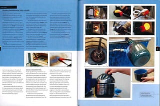 Case Study
Studio glassblowing into a mold
The glass vessel being made here was
designed by Peter Furlonger in 2005 and
is being blown by the studio team at The
National Glass Centre.
The blowing iron is preheated until it is
glowing red, around 5oo0C (iii20F).Then a
lump of coloured glass is attached to the end
of the blowing iron (image 1). It is brought up
to working temperature in a 'gloryhole' and
'marvered' on a polished steel table (image 2).
The coloured glass is then dipped into a
crucible of molten glass in a furnace, which
is maintained at more than 1120<>C (20480F),
and an even coating of clear glass is gathered
over the coloured glass (image 3). The hot
glass is shaped into a parison using cherry
wood formers that have been soaked in water
(image 4).
This process is repeated several times
until there is plenty of glass on the end of the
blowing iron for the next stage of the process.
All the time the studio glassblower is rolling
the hot glass back and forth on the blowing
iron. This ensures that the glass does not
slump and deform.
The hot glass parison is then laid into a
dish of blue powdered glass (image 5). Layers
of colour are built up in this way to create
added'depth'in the abrasive blasted finish,
which is applied later (page 388).
The gloryhole is used to maintain the
temperature of the glass at above 6oo0C
(ni20F) and around 8oo0C (i4720F) (image 6),
where it feels like sticky toffee, and can be
easily shaped and worked (image 7).
The glass parison is blown and heated
and shaped until it is a suitable size with
adequate wall thickness for molding
(image 8). During blowing the temperature
of the glass must be above 6oo0C (in20F) so
that it can be manipulated: any colder and it
will become too rigid.
The mold is preheated to between 500°C
and 6oo°C (932-1112^) in a small kiln.The
blown glass parison is placed in the mold,
rotated and blown simultaneously forcing it
against the relatively cooler mold walls, which
starts to harden the glass (image 9).The
glass cools down and loses its red glow. The
glassblower then uses a blowtorch to produce
a metallic effect on the outside of the vessel
(image 10).This effect will be used to enhance
the effects of abrasive blasting.
The parison is in its final shape. It Is cut
to size by'cracking-off'the top (image 11).
The final blown vessel (image 12) is annealed
before it is finished with abrasive blasting.
can be encapsulated in the walls of
a glass vessel by pricking the molten
parison with pins andthen sealing the
small bubbles of air in with another
layer of glass. Coloured glass can be
trailed across the surface of the parison,
or coloured glass pieces can be rolled
onto the surface to create controlled and
beautiful patterns.
Mechanized methods are used only
for mass production. Very precise detail
can be achieved such as screw threads
and embossed logos.The tolerances are
fine and repeatability is good.
DESIGN CONSIDERATIONS
Studio glassblowing is limited in size
onlyby the dimensions ofthe'gloryhole'
and what the glassmaker can handle.
This process is nearly always carried out
by 2 people and so can be expensive. A
typical blown part can be made in 20
minutes or so, while more complex and
sophisticated techniques will increase
the operation times dramatically. The
experience of the maker, however, will
limit the effects that can be achieved and
the rate of production.
Products for mass production
glassblowing have to be designed to
accommodate the production line.The
high tooling costs and set-up time mean
that this process is suitable only for runs
of at least 10,000 parts.
Designers must be very considerate
about stress concentrations in the final
product. Smoothing out the shape as
much as possible will reduce stress,
although tight radii can be achieved
where necessary. Problems may occur
in screw cap features, for example.
Designers generally work to draft
angles of 5° but this is not a problem
when working with round and elliptical
shapes. It is advised that parts are
kept symmetrical and that the neck is
centralized because the product has to fit
 