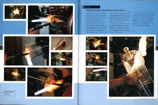 ,
>
CO
CO
o
o
m
>
Featured Manufacturer
Dixon Glass
www.dixonglass.co.uk
¦Case Study
Latheworking the triple walled reaction vessel
—
A lathe can be used to form large and smal)
parts very accurately. The only requirement
is that they are rotationally symmetrical up
to a certain point (the final part may have
additions that are not symmetrical).
The operation starts with a large tube
section being heated gently to raise its
temperature while spinning at approximately
5o rpm (image i).The neck of the innermost
jacket is formed with intense localized heat
and a profiled carbon bar (image 2). The 2
halves of the tube section are separated, and
a hole is opened out using another profiled
carbon bar (image 3). These form the first 2
reaction vessel jackets, which are assembled
off the lathe (image 4). Throughout the
process the assembly has been spinning to
ensure even heat distribution.
A rod of glass is used to pick hot glass from
the melt zone (image 5) and to bore a hole
(image 6). The hole Is opened out and the 2
parts are fused together using the profiled
carbon bar (image 7). The process is repeated
for the third and final jacket.
Once all 3 jackets of the reaction vessel are
brought together, an extension tube is fused
onto the bottom, using the heat of the gas
torch in much the same way as benchworking
(image 8). Some extra touches are added by
boring and joining onto the outer jacket of
the reaction vessel (images 9 and 10) to create
the semi-finished product (image n).
o
7a
2
z
CD
 