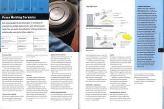Forming Technology
Press Molding Ceramics
Ram pressing, jiggering and jolleying are all techniques for
manufacturing multiple replica ceramic parts with permanent
molds. They are used in the production of kitchen and tableware,
including pots, cups, bowls, dishes and plates.
Costs
• Low to medium tooling costs
• Low to medium unit costs, depending on
level of manual input
Quality
• High quality finish
Typical Applications
• Kitchen and tableware
• Sinks and basins
• Tiles
Related Processes
» Ceramic slip casting
» Clay throwing
Suitability
• Low to high volume production
Speed
• Rapid cycle time (1-6 per minute],
depending on level of automation
• Long firing process (up to 48 hours)
INTRODUCTION
In this process, clay is forced into sheet
geometries using permanent molds,
Parts are compressed and have an even
wall thickness. Press molding is often
em ployed for the mass production of
popular ceramic flatware andtiles.
The 2 main techniques used to
press ceramics are jiggering (known as
jolleying if the mold is in contact with the
outside surface of the part rather than
the inside surface) and ram pressing.
Although both of these processes can be
automated, jiggering andjolleying are
often carried out as manual operations
and can be used only on geometries
that are symmetrical around an axis of
rotation. Ram pressing can be utilized to
make symmetrical shapes as well as oval,
square, triangular and irregular ones.
TYPICAL APPLICATIONS
Uses for press molding ceramics include
flatware (such as plates, bowls, cups
and saucers, dishes and other kitchen
and tableware vessels), sinks and basins,
jewelry andtiles.
RELATED PROCESSES
Clay throwing (pagei68) and ceramic
slip casting (page 172) are used to make
similar products and geometries.
Press molding differs from them by
specializing in high volume and the rapid
production of identical parts.
OUALITY
The pottery materials used in press
molding are brittle and porous (see
ceramic slip casting), so the surface is
often made vitreous by glazing, which
provides a watertight seal.
A very high surface finish can be
achieved with both jiggering and ram
pressing techniques. When compared to
ceramic slip casting and clay throwing,
press molding has the advantage of
producing parts that are uniform and
compressed and therefore less prone
to warpage.
DESIGN OPPORTUNITIES
Jiggering and ram pressing can be used
to produce most shapes that can be
slip cast in a 2 part mold. Using molds
increases repeatability and uniformity
of part, so even tall objects are easily
produced with minimum skill. Manual
operations, such as adding handles and
spouts, ten d to require a hi gher 1 evel of
operator skill.
Ram pressing has the advantage of
being able to produce shapes that are
not rotationally symmetrical. Many
design features (handles and decoration,
for example) can be pressed directly onto
the part to reduce or eliminate assembly
and cutting operations.The part is
pressed and cut in a single operation,
thereby reducing cycle time dramatically.
DESIGN CONSIDERATIONS
The 2 part mold used in ram pressing has
to be made to tight tolerances to ensure
accurate and uniform reproductions. By
contrast, jiggering uses a single mold
Jiggering Process
Stage 1: Open mold, loading and unloading
Stage 2: Closed mold
andprofiling tool to shape the clay.This
means that jiggering is more suitable for
prototyping and shot production runs.
The heat of the ram press molds
1 e ath er h arden s th e cl ay duri n g th e
pressing cycle, which means that the
part can be removed from the mold
immediately. Jiggered parts, on the
othex hand, have to be left to air dry on
the mold. This causes a problem, in that
many molds have to be used to form
multiple products and these take up a
large amount of storage space.
Shrinkage is in the region of 8%, but
does depend on the type of material.
COMPATIBLE MATERIALS
Clay materials including earthenware,
stoneware and porcelain can be pressed.
Unlike ceramic slip casting, the day is
not watered down for these processes.
However, it is essential that the material
i s suffi ci ently m oi st to fl ow duri n g th e
pressing cycle. The clay used for ram
pressing is slightly stiffen
COSTS
Tooling costs for jiggering are relatively
low because a single sided mold is used.
For volume production multiple tools are
required because the clay has to be left
on the mold to air dry.
Ram pressing uses split molds, which
are in the region of 10-20 times the cost
of jiggering molds. However, they have a
higheryield than jiggering molds, more
rapid turnover and they last many more
cycles (approximately 10,000).
Cycle time is rapid for ram pressing
and slightly slowerfor jiggering.
Automated processes accelerate
production of press moldings.
Labour costs are higher for manual
operations, but for automated
techniques they are relatively low.
ENVIRONMENTAL IMPACTS
In all pressing operations scrap is
produced at the 'green' stage and so
can be directly recycled. Using molds to
reproduce the parts accurately reduces
TECHNICAL DESCRIPTION
A plaster 'male' mold is used in the
jiggering process and a 'female' one
for the jolleying process. In stage 1, the
mold is mounted onto a metal carrier
attached to an electric motor that spins
at high speed. A charge of mixed clay is
loaded onto the clean mold. In stage 2,
as the mold and clay spin, the jiggering
arm is brought down onto the clay. A
profiled former with a shaping blade,
which is different for each mold shape,
forces the clay to take the shape of the
rotationally symmetrical mold. The
profiled former determines 1 side of
the clay part and the mold determines
the other side. The process is very
rapid and takes less than a minute.
Once the final shape is complete
and the edges have been trimmed, the
mold and clay are removed from the
metal carrier intact. The clay part is
left on the mold until it is sufficiently
'green' to be removed. If the part is
demolded immediately It will deform
because the clay is still very supple.
The length of time is determined by
the weather conditions and ambient
temperature: a hot environment
will cause the clay to dry out more
quickly, if there are secondary
operations to be carried out, such as
piercing or assembly, then the clay
part Is transferred onto a 'female'
support mold.
waste caused by inconsistency.There
are no harmful by-products from these
pottery forming processes.
The firing process is energy intensive,
so therefore the kiln is fully loaded for
each firing cycle.
Finished part trimmed and
removed on the mold for support
Pressure applied to shape the
clay over the plaster mold
Plaster mold rotates at
high speed
— Metal carrier
 