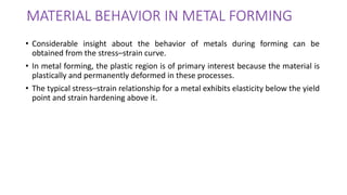 MATERIAL BEHAVIOR IN METAL FORMING
• Considerable insight about the behavior of metals during forming can be
obtained from the stress–strain curve.
• In metal forming, the plastic region is of primary interest because the material is
plastically and permanently deformed in these processes.
• The typical stress–strain relationship for a metal exhibits elasticity below the yield
point and strain hardening above it.
 