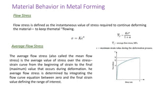 Flow stress is defined as the instantaneous value of stress required to continue deforming
the material— to keep themetal ‘‘flowing.
Flow Stress
Material Behavior in Metal Forming
Average Flow Stress
The average flow stress (also called the mean flow
stress) is the average value of stress over the stress–
strain curve from the beginning of strain to the final
(maximum) value that occurs during deformation. he
average flow stress is determined by integrating the
flow curve equation between zero and the final strain
value defining the range of interest.
 