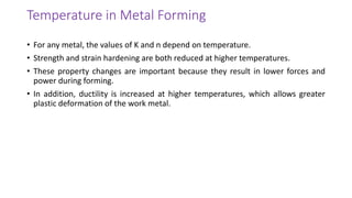Temperature in Metal Forming
• For any metal, the values of K and n depend on temperature.
• Strength and strain hardening are both reduced at higher temperatures.
• These property changes are important because they result in lower forces and
power during forming.
• In addition, ductility is increased at higher temperatures, which allows greater
plastic deformation of the work metal.
 