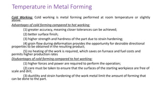Cold Working: Cold working is metal forming performed at room temperature or slightly
above.
Advantages of cold forming compared to hot working:
(1) greater accuracy, meaning closer tolerances can be achieved;
(2) better surface finish;
(3) higher strength and hardness of the part due to strain hardening;
(4) grain flow during deformation provides the opportunity for desirable directional
properties to be obtained in the resulting product;
(5) no heating of the work is required, which saves on furnace and fuel costs and
permits higher production rates
Disdvantages of cold forming compared to hot working:
(1) higher forces and power are required to perform the operation;
(2) care must be taken to ensure that the surfaces of the starting workpiece are free of
scale and dirt;
(3) ductility and strain hardening of the work metal limit the amount of forming that
can be done to the part.
Temperature in Metal Forming
 