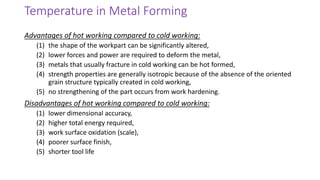 Advantages of hot working compared to cold working:
(1) the shape of the workpart can be significantly altered,
(2) lower forces and power are required to deform the metal,
(3) metals that usually fracture in cold working can be hot formed,
(4) strength properties are generally isotropic because of the absence of the oriented
grain structure typically created in cold working,
(5) no strengthening of the part occurs from work hardening.
Disadvantages of hot working compared to cold working:
(1) lower dimensional accuracy,
(2) higher total energy required,
(3) work surface oxidation (scale),
(4) poorer surface finish,
(5) shorter tool life
Temperature in Metal Forming
 