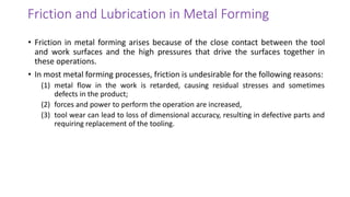 Friction and Lubrication in Metal Forming
• Friction in metal forming arises because of the close contact between the tool
and work surfaces and the high pressures that drive the surfaces together in
these operations.
• In most metal forming processes, friction is undesirable for the following reasons:
(1) metal flow in the work is retarded, causing residual stresses and sometimes
defects in the product;
(2) forces and power to perform the operation are increased,
(3) tool wear can lead to loss of dimensional accuracy, resulting in defective parts and
requiring replacement of the tooling.
 