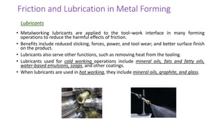 • Metalworking lubricants are applied to the tool–work interface in many forming
operations to reduce the harmful effects of friction.
• Benefits include reduced sticking, forces, power, and tool wear; and better surface finish
on the product.
• Lubricants also serve other functions, such as removing heat from the tooling.
• Lubricants used for cold working operations include mineral oils, fats and fatty oils,
water-based emulsions, soaps, and other coatings.
• When lubricants are used in hot working, they include mineral oils, graphite, and glass.
Friction and Lubrication in Metal Forming
Lubricants
 