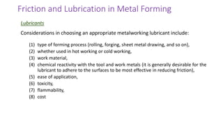 Considerations in choosing an appropriate metalworking lubricant include:
(1) type of forming process (rolling, forging, sheet metal drawing, and so on),
(2) whether used in hot working or cold working,
(3) work material,
(4) chemical reactivity with the tool and work metals (it is generally desirable for the
lubricant to adhere to the surfaces to be most effective in reducing friction),
(5) ease of application,
(6) toxicity,
(7) flammability,
(8) cost
Friction and Lubrication in Metal Forming
Lubricants
 