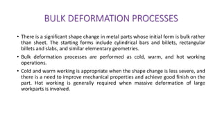 BULK DEFORMATION PROCESSES
• There is a significant shape change in metal parts whose initial form is bulk rather
than sheet. The starting forms include cylindrical bars and billets, rectangular
billets and slabs, and similar elementary geometries.
• Bulk deformation processes are performed as cold, warm, and hot working
operations.
• Cold and warm working is appropriate when the shape change is less severe, and
there is a need to improve mechanical properties and achieve good finish on the
part. Hot working is generally required when massive deformation of large
workparts is involved.
 