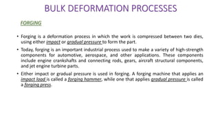 • Forging is a deformation process in which the work is compressed between two dies,
using either impact or gradual pressure to form the part.
• Today, forging is an important industrial process used to make a variety of high-strength
components for automotive, aerospace, and other applications. These components
include engine crankshafts and connecting rods, gears, aircraft structural components,
and jet engine turbine parts.
• Either impact or gradual pressure is used in forging. A forging machine that applies an
impact load is called a forging hammer, while one that applies gradual pressure is called
a forging press.
BULK DEFORMATION PROCESSES
FORGING
 
