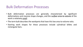 Bulk Deformation Processes
• Bulk deformation processes are generally characterized by significant
deformations and massive shape changes, and the surface area-to-volume of the
work is relatively small.
• The term bulk describes the workparts that have this low area to-volume ratio.
• Starting work shapes for these processes include cylindrical billets and
rectangular bars.
 