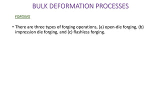 • There are three types of forging operations, (a) open-die forging, (b)
impression die forging, and (c) flashless forging.
BULK DEFORMATION PROCESSES
FORGING
 