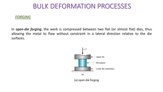 (a) open-die forging
In open-die forging, the work is compressed between two flat (or almost flat) dies, thus
allowing the metal to flow without constraint in a lateral direction relative to the die
surfaces.
BULK DEFORMATION PROCESSES
FORGING
 