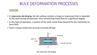 • In impression-die forging, the die surfaces contain a shape or impression that is imparted
to the work during compression, thus constraining metal flow to a significant degree.
• In this type of operation, a portion of the work metal flows beyond the die impression to
form flash.
• Flash is excess metal that must be trimmed off later
BULK DEFORMATION PROCESSES
FORGING
(b) impression-die forging
 