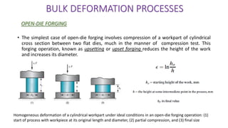 • The simplest case of open-die forging involves compression of a workpart of cylindrical
cross section between two flat dies, much in the manner of compression test. This
forging operation, known as upsetting or upset forging reduces the height of the work
and increases its diameter.
BULK DEFORMATION PROCESSES
OPEN-DIE FORGING
Homogeneous deformation of a cylindrical workpart under ideal conditions in an open-die forging operation: (1)
start of process with workpiece at its original length and diameter, (2) partial compression, and (3) final size
 