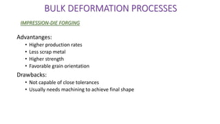 Advantanges:
• Higher production rates
• Less scrap metal
• Higher strength
• Favorable grain orientation
Drawbacks:
• Not capable of close tolerances
• Usually needs machining to achieve final shape
BULK DEFORMATION PROCESSES
IMPRESSION-DIE FORGING
 