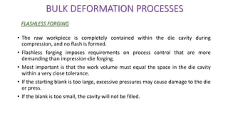 • The raw workpiece is completely contained within the die cavity during
compression, and no flash is formed.
• Flashless forging imposes requirements on process control that are more
demanding than impression-die forging.
• Most important is that the work volume must equal the space in the die cavity
within a very close tolerance.
• If the starting blank is too large, excessive pressures may cause damage to the die
or press.
• If the blank is too small, the cavity will not be filled.
BULK DEFORMATION PROCESSES
FLASHLESS FORGING
 