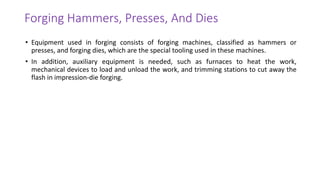 Forging Hammers, Presses, And Dies
• Equipment used in forging consists of forging machines, classified as hammers or
presses, and forging dies, which are the special tooling used in these machines.
• In addition, auxiliary equipment is needed, such as furnaces to heat the work,
mechanical devices to load and unload the work, and trimming stations to cut away the
flash in impression-die forging.
 