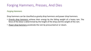 Drop hammers can be classified as gravity drop hammers and power drop hammers.
• Gravity drop hammers achieve their energy by the falling weight of a heavy ram. The
force of the blow is determined by the height of the drop and the weight of the ram.
• Power drop hammers accelerate the ram by pressurized air or steam.
Forging Hammers, Presses, And Dies
Forging Hammers
 