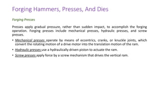 Presses apply gradual pressure, rather than sudden impact, to accomplish the forging
operation. Forging presses include mechanical presses, hydraulic presses, and screw
presses.
• Mechanical presses operate by means of eccentrics, cranks, or knuckle joints, which
convert the rotating motion of a drive motor into the translation motion of the ram.
• Hydraulic presses use a hydraulically driven piston to actuate the ram.
• Screw presses apply force by a screw mechanism that drives the vertical ram.
Forging Hammers, Presses, And Dies
Forging Presses
 