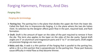 ➢ Parting line. The parting line is the plane that divides the upper die from the lower die.
Called the flash line in impression-die forging, it is the plane where the two die halves
meet. Its selection by the designer affects grain flow in the part, required load, and flash
formation.
➢ Draft. Draft is the amount of taper on the sides of the part required to remove it from
the die. The term also applies to the taper on the sides of the die cavity. Typical draft
angles are 3 on aluminum and magnesium parts and 5 to 7 on steel parts. Draft angles
on precision forgings are near zero.
➢Webs and ribs. A web is a thin portion of the forging that is parallel to the parting line,
while a rib is a thin portion that is perpendicular to the parting line. These part features
cause difficulty in metal flow as they become thinner.
Forging Hammers, Presses, And Dies
Forging Dies
Forging die terminology
 