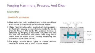 ➢Fillet and corner radii. Small radii tend to limit metal flow
and increase stresses on die surfaces during forging.
➢ Flash. Flash formation plays a critical role in impression-
die forging by causing pressure buildup inside the die to
promote filling of the cavity. This pressure buildup is
controlled by designing a flash land and gutter into the
die. The land determines the surface area along which
lateral flow of metal occurs, thereby controlling the
pressure increase inside the die.
➢The gutter permits excess metal to escape without
causing the forging load to reach extreme values.
Forging Hammers, Presses, And Dies
Forging Dies
Forging die terminology
 