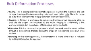 ➢Rolling. This is a compressive deformation process in which the thickness of a slab
or plate is reduced by two opposing cylindrical tools called rolls. The rolls rotate
so as to draw the work into the gap between them and squeeze it.
➢Forging. In forging, a workpiece is compressed between two opposing dies, so
that the die shapes are imparted to the work. Forging is traditionally a hot
working process, but many types of forging are performed cold.
➢Extrusion. This is a compression process in which the work metal is forced to flow
through a die opening, thereby taking the shape of the opening as its own cross
section.
➢Drawing. In this forming process, the diameter of a round wire or bar is reduced
by pulling it through a die opening.
Bulk Deformation Processes
 
