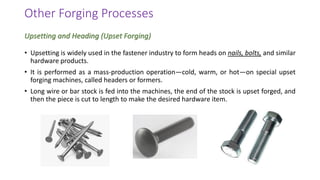 Other Forging Processes
• Upsetting is widely used in the fastener industry to form heads on nails, bolts, and similar
hardware products.
• It is performed as a mass-production operation—cold, warm, or hot—on special upset
forging machines, called headers or formers.
• Long wire or bar stock is fed into the machines, the end of the stock is upset forged, and
then the piece is cut to length to make the desired hardware item.
Upsetting and Heading (Upset Forging)
 